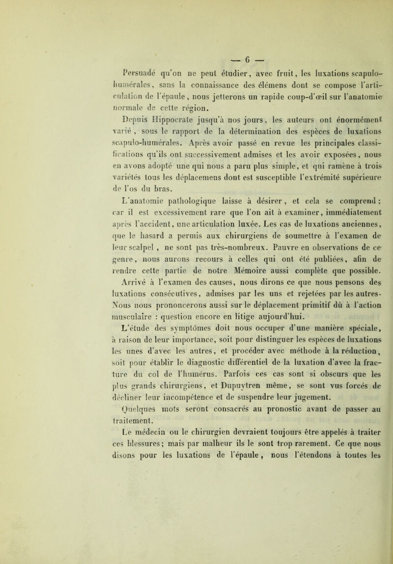 Persuadé qu’on ne peut étudier, avec fruit, les luxations scapulo- humérales, sans la connaissance des élémens dont se compose l’arti- culation de l’épaule , nous jetterons un rapide coup-d’œil sur l’anatomie normale de cette région. Depuis Hippocrate jusqu’à nos jours, les auteurs ont énormément varié , sous le rapport de la détermination des espèces de luxations scapulo-humérales. Après avoir passé en revue les principales classi- fications qu’ils ont successivement admises et les avoir exposées, nous en avons adopté une qui nous a paru plus simple, et qui ramène à trois variétés tous les déplacemeus dont est susceptible l’extrémité supérieure do l’os du bras. L’anatomie pathologique laisse à désirer, et cela se comprend ; car il est excessivement rare que l’on ait à examiner, immédiatement après l’accident, une articulation luxée. Les cas de luxations anciennes, que le hasard a permis aux chirurgiens de soumettre à l’examen de leur scalpel , ne sont pas très-nombreux. Pauvre en observations de ce genre, nous aurons recours à celles qui ont été publiées, aûn de rendre cette partie de notre Mémoire aussi complète que possible. Arrivé à l’examen des causes, nous dirons ce que nous pensons des luxations consécutives, admises par les uns et rejetées par les autres- Nous nous prononcerons aussi sur le déplacement primitif dù à l’action musculaire : question encore en litige aujourd’hui. L’étude des symptômes doit nous occuper d’une manière spéciale, à raison de leur importance, soit pour distinguer les espèces de luxations les unes d’avec les autres, et procéder avec méthode à la réduction, soit pour établir le diagnostic différentiel de la luxation d’avec la frac- ture du col de l’humérus. Parfois ces cas sont si obscurs que les plus grands chirurgiens, et Dupuytren même, se sont vus forcés de décliner leur incompétence et de suspendre leur jugement. Quelques mots seront consacrés au pronostic avant de passer au traitement. Le médecin ou le chirurgien devraient toujours être appelés à traiter ces blessures; mais par malheur ils le sont trop rarement. Ce que nous disons pour les luxations de l’épaule , nous l’étendons à toutes les