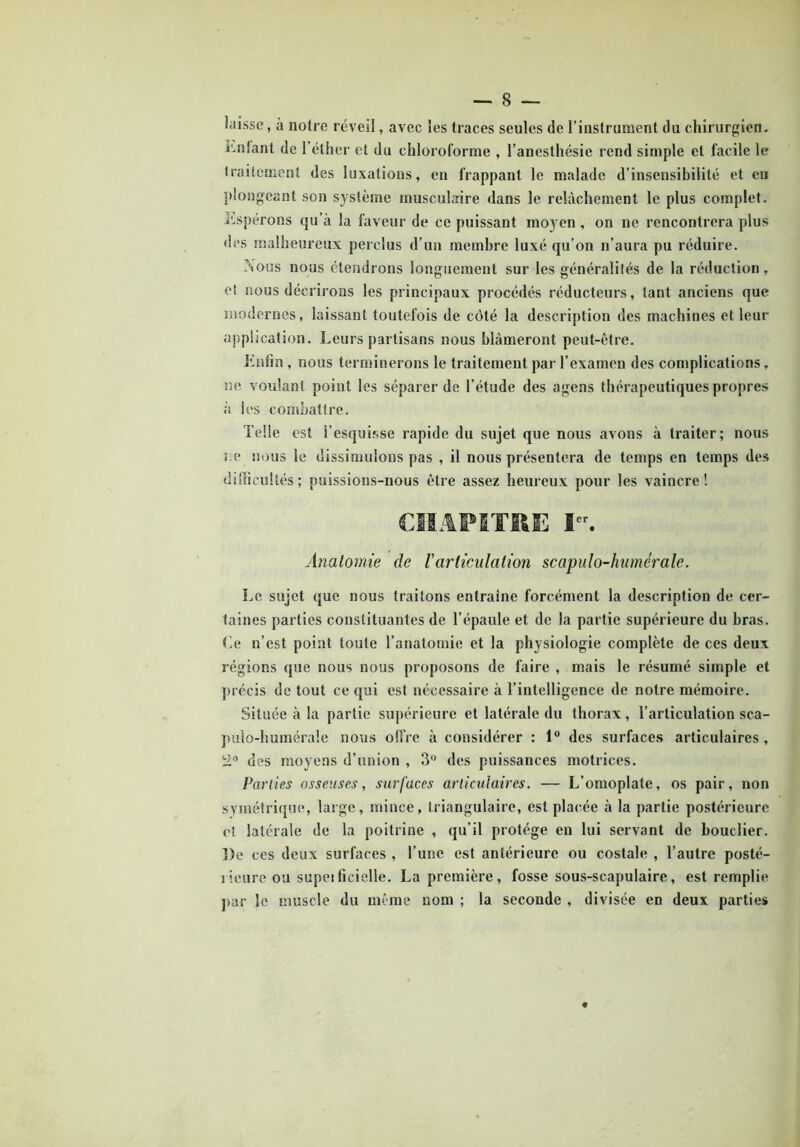 laisse, à notre réveil, avec les traces seules de l’instrument du chirurgien, ünfant de 1 éther et du chloroforme , l’anesthésie rend simple et facile le traitement des luxations, en frappant le malade d’insensibilité et en plongeant son système musculaire dans le relâchement le plus complet. Espérons qu’a la faveur de ce puissant moyen , on ne rencontrera plus des malheureux perclus d’un membre luxé qu’on n’aura pu réduire. Nous nous étendrons longuement sur les généralités de la réduction, et nous décrirons les principaux procédés réducteurs, tant anciens que modernes, laissant toutefois de côté la description des machines et leur application. Leurs partisans nous blâmeront peut-être. Enfin , nous terminerons le traitement par l’examen des complications, ne voulant point les séparer de l’étude des agens thérapeutiques propres à les combattre. Telle est l’esquisse rapide du sujet que nous avons à traiter; nous ne nous le dissimulons pas , il nous présentera de temps en temps des difficultés ; puissions-nous être assez heureux pour les vaincre! CHAPITRE Ier. Anatomie de /’articulation scapulo-humérale. Le sujet que nous traitons entraîne forcément la description de cer- taines parties constituantes de l’épaule et de la partie supérieure du bras. Le n’est point toute l’anatomie et la physiologie complète de ces deux régions que nous nous proposons de faire , mais le résumé simple et précis de tout ce qui est nécessaire à l’intelligence de notre mémoire. Située à la partie supérieure et latérale du thorax, l’articulation sca- pulo-humérale nous offre à considérer : 1° des surfaces articulaires, 2° des moyens d’union , 3° des puissances motrices. Parties osseuses, surfaces articulaires. — L’omoplate, os pair, non symétrique, large, mince, triangulaire, est placée à la partie postérieure et latérale de la poitrine , qu’il protège eu lui servant de bouclier. De ces deux surfaces , l’une est antérieure ou costale , l’autre posté- rieure ou supeificielle. La première, fosse sous-scapulaire, est remplie par le muscle du même nom ; la seconde , divisée en deux parties