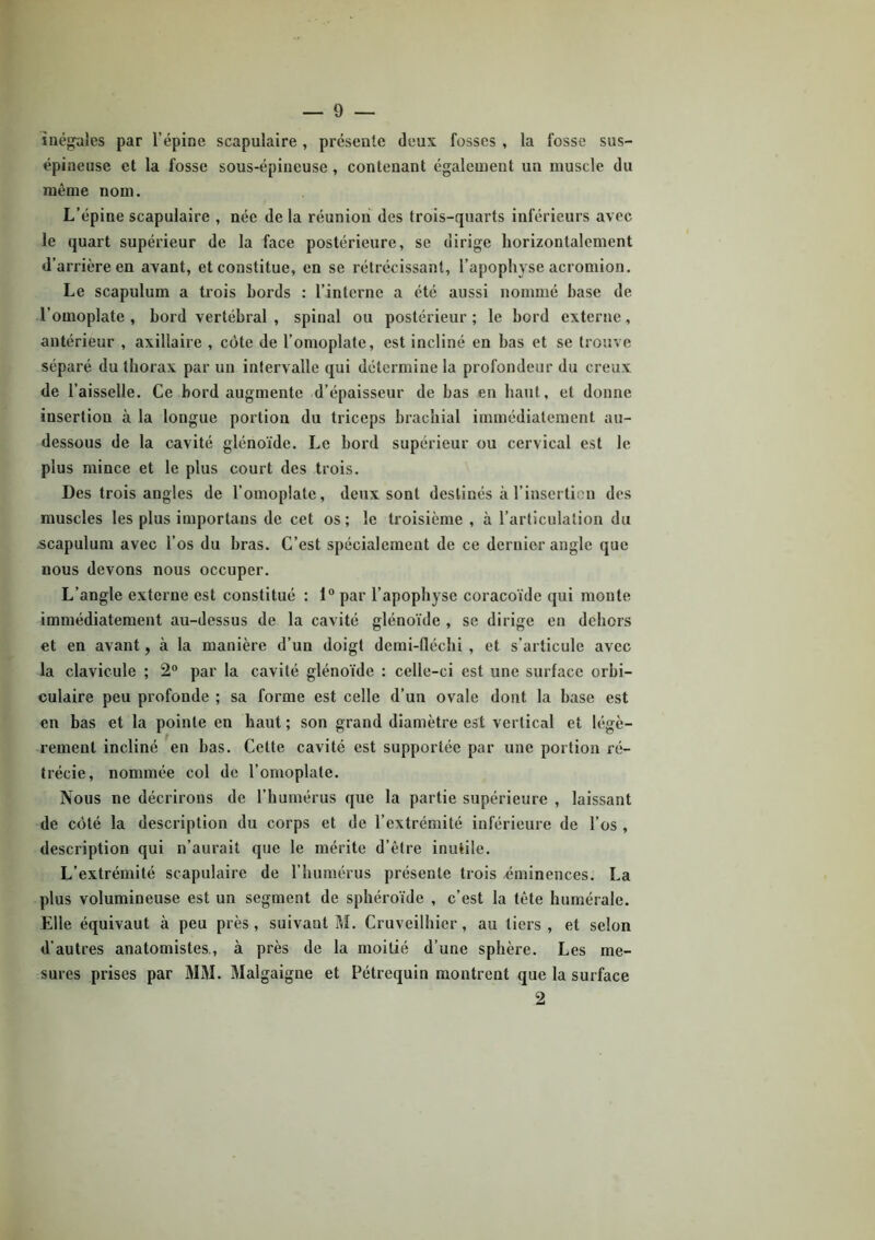 inégales par l’épine scapulaire, présente deux fosses , la fosse sus- épineuse et la fosse sous-épiueuse , contenant également un muscle du même nom. L’épine scapulaire , née de la réunion des trois-quarts inférieurs avec le quart supérieur de la face postérieure, se dirige horizontalement d’arrière en avant, et constitue, en se rétrécissant, l’apophyse acromion. Le scapulum a trois bords : l’interne a été aussi nommé hase de l’omoplate , bord vertébral , spinal ou postérieur ; le bord externe, antérieur , axillaire , côte de l’omoplate, est incliné en bas et se trouve séparé du thorax par un intervalle qui détermine la profondeur du creux <le l’aisselle. Ce bord augmente d’épaisseur de bas en haut, et donne insertion à la longue portion du triceps brachial immédiatement au- dessous de la cavité glénoïde. Le bord supérieur ou cervical est le plus mince et le plus court des trois. Des trois angles de l’omoplate, deux sont destinés à l’insertion des muscles les plus importans de cet os; le troisième , à l’articulation du scapulum avec l’os du bras. C’est spécialement de ce dernier angle que nous devons nous occuper. L’angle externe est constitué : 1° par l’apophyse coracoïde qui monte immédiatement au-dessus de la cavité glénoïde , se dirige en dehors et en avant, à la manière d’un doigt demi-fléchi , et s’articule avec la clavicule ; 2° par la cavité glénoïde : celle-ci est une surface orbi- culaire peu profonde ; sa forme est celle d’un ovale dont la base est en bas et la pointe en haut ; son grand diamètre est vertical et légè- rement incliné en bas. Cette cavité est supportée par une portion ré- trécie, nommée col de l’omoplate. Nous ne décrirons de l’humérus que la partie supérieure , laissant de côté la description du corps et de l’extrémité inférieure de l’os , description qui n’aurait que le mérite d’être inutile. L’extrémité scapulaire de l’humérus présente trois éminences. La plus volumineuse est un segment de sphéroïde , c’est la tête humérale. Elle équivaut à peu près, suivant M. Cruveilhier, au tiers , et selon d’autres anatomistes., à près de la moitié d’une sphère. Les me- sures prises par MM. Malgaigne et Pétrequin montrent que la surface