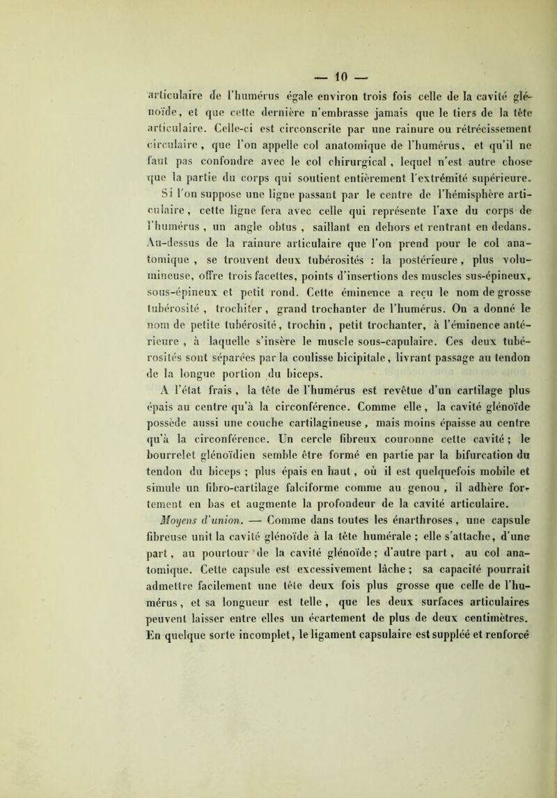 articulaire de l’humérus égale environ trois fois celle de la cavité glé- noïde, et que cette dernière n’embrasse jamais que le tiers de la tête articulaire. Celle-ci est circonscrite par une rainure ou rétrécissement circulaire, que l’on appelle col anatomique de l’humérus, et qu’il ne faut pas confondre avec le col chirurgical , lequel n’est autre chose que la partie du corps qui soutient entièrement l'extrémité supérieure. Si l'on suppose une ligne passant par le centre de l’hémisphère arti- culaire, cette ligne fera avec celle qui représente l’axe du corps de 1 humérus , un angle obtus , saillant en dehors et rentrant en dedans. Au-dessus de la rainure articulaire que l’on prend pour le col ana- tomique , se trouvent deux tubérosités : la postérieure, plus volu- mineuse, offre trois facettes, points d’insertions des muscles sus-épineux, sous-épineux et petit rond. Cette éminence a reçu le nom de grosse tubérosité , trochiter, grand trochanter de l’humérus. On a donné le nom de petite tubérosité, trochin , petit trochanter, à l’éminence anté- rieure , à laquelle s’insère le muscle sous-capulaire. Ces deux tubé- rosités sont séparées par la coulisse bicipitale, livrant passage au tendon de la longue portion du biceps. A l’état frais , la tête de l’humérus est revêtue d’un cartilage plus épais au centre qu’à la circonférence. Comme elle, la cavité glénoïde possède aussi une couche cartilagineuse , mais moins épaisse au centre qu’à la circonférence. Un cercle fibreux couronne celte cavité ; le bourrelet glénoïdien semble être formé en partie par la bifurcation du tendon du biceps ; plus épais en haut, où il est quelquefois mobile et simule un fibro-cartilage falciforme comme au genou , il adhère for- tement en bas et augmente la profondeur de la cavité articulaire. Moyens d'union. — Comme dans toutes les énarthroses , une capsule fibreuse unit la cavité glénoïde à la tête humérale ; elle s’attache, d’une part, au pourtour de la cavité glénoïde ; d’autre part, au col ana- tomique. Cette capsule est excessivement lâche ; sa capacité pourrait admettre facilement une tête deux fois plus grosse que celle de l’hu- mérus , et sa longueur est telle , que les deux surfaces articulaires peuvent laisser entre elles un écartement de plus de deux centimètres. En quelque sorte incomplet, le ligament capsulaire est suppléé et renforcé