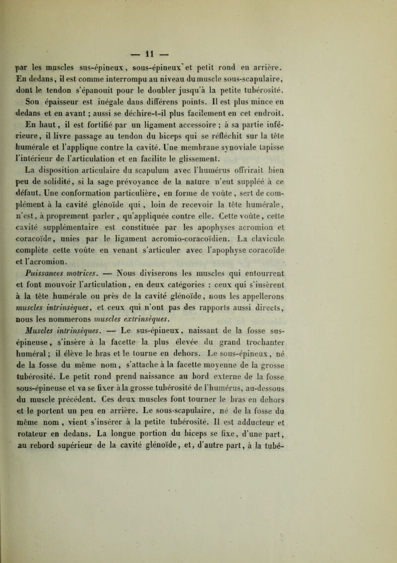 par les muscles sus-épineux, sous-épineux et petit rond en arrière. En dedans, il est comme interrompu au niveau du muscle sous-scapulaire, dont le tendon s’épanouit pour le doubler jusqu’à la petite tubérosité. Son épaisseur est inégale dans différens points. Il est plus mince en dedans et en avant ; aussi se déchire-t-il plus facilement en cet endroit. En haut, il est fortifié par un ligament accessoire ; à sa partie infé- rieure, il livre passage au tendon du biceps qui se réfléchit sur la tête humérale et l’applique contre la cavité. Une membrane synoviale tapisse l’intérieur de l’articulation et en facilite le glissement. La disposition articulaire du scapulum avec l’humérus offrirait bien peu de solidité, si la sage prévoyance de la nature n’eut suppléé à ce défaut. Une conformation particulière, en forme de voûte, sert de com- plément à la cavité glénoïde qui , loin de recevoir la tête humérale, n’est, à proprement parler, qu’appliquée contre elle. Cette voûte, cette cavité supplémentaire est constituée par les apophyses acromion et coracoïde, unies par le ligament acromio-coracoïdien. La clavicule complète cette voûte en venant s’articuler avec l’apophyse coracoïde et l’acromion. Puissances motrices. — Nous diviserons les muscles qui entourrent et font mouvoir l’articulation, en deux catégories : ceux qui s’insèrent à la tête humérale ou près de la cavité glénoïde, nous les appellerons muscles intrinsèques, et ceux qui n’ont pas des rapports aussi directs, nous les nommerons muscles extrinsèques. Muscles intrinsèques. — Le sus-épineux, naissant de la fosse sus- épineuse , s’insère à la facette la plus élevée du grand trochanter huméral; il élève le bras et le tourne en dehors. Le sous-épineux, né de la fosse du même nom, s’attache à la facette moyenne de la grosse tubérosité. Le petit rond prend naissance au bord externe de la fosse sous-épineuse et va se fixer à la grosse tubérosité de l’humérus, au-dessous du muscle précédent. Ces deux muscles font tourner le bras en dehors et le portent un peu en arrière. Le sous-scapulaire, né de la fosse du même nom , vient s’insérer à la petite tubérosité. Il est adducteur et rotateur en dedans. La longue portion du biceps se fixe, d’une part, au rebord supérieur de la cavité glénoïde, et, d’autre part, à la tubé-