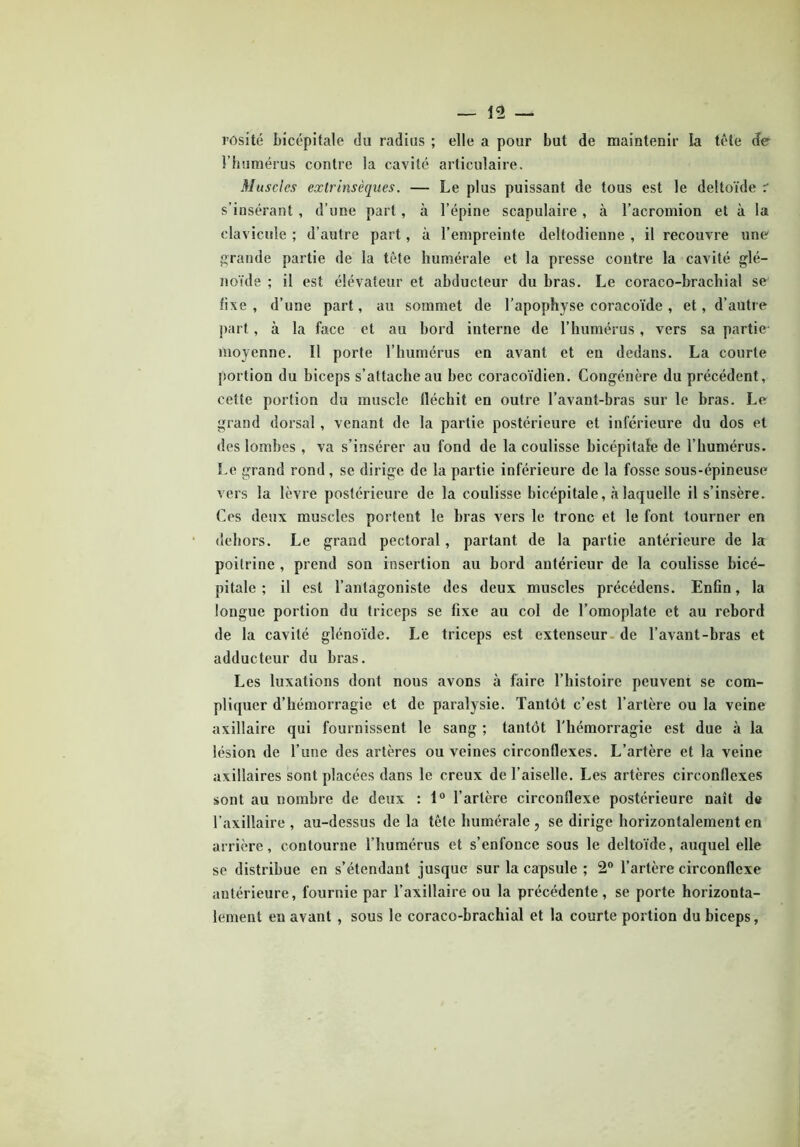 rûsité bicépitale du radius ; elle a pour but de maintenir la tête de l’humérus contre la cavité articulaire. Muscles extrinsèques. — Le plus puissant de tous est le deltoïde r s’insérant, d’une part, à l’épine scapulaire, à l’acromion et à la clavicule ; d’autre part, à l’empreinte deltodieune , il recouvre une grande partie de la tête humérale et la presse contre la cavité glé- noïde ; il est élévateur et abducteur du bras. Le coraco-brachial se fixe , d’une part, au sommet de l’apophyse coracoïde , et, d’autre part, à la face et au bord interne de l’humérus, vers sa partie moyenne. Il porte l’humérus en avant et en dedans. La courte portion du biceps s’attache au bec coracoïdien. Congénère du précédent, cette portion du muscle fléchit en outre l’avant-bras sur le bras. Le grand dorsal , venant de la partie postérieure et inférieure du dos et des lombes , va s’insérer au fond de la coulisse bicépitale de l’humérus. Le grand rond, se dirige de la partie inférieure de la fosse sous-épineuse vers la lèvre postérieure de la coulisse bicépitale, à laquelle il s’insère. Ces deux muscles portent le bras vers le tronc et le font tourner en dehors. Le grand pectoral, partant de la partie antérieure de la poitrine , prend son insertion au bord antérieur de la coulisse bicé- pitale ; il est l’antagoniste des deux muscles précédens. Enfin, la longue portion du triceps se fixe au col de l’omoplate et au rebord de la cavité glénoïde. Le triceps est extenseur de l’avant-bras et adducteur du bras. Les luxations dont nous avons à faire l’histoire peuvent se com- pliquer d’hémorragie et de paralysie. Tantôt c’est l’artère ou la veine axillaire qui fournissent le sang ; tantôt l'hémorragie est due à la lésion de l’une des artères ou veines circonflexes. L’artère et la veine axillaires sont placées dans le creux de l’aiselle. Les artères circonflexes sont au nombre de deux : 1° l’artère circonflexe postérieure naît de l’axillaire , au-dessus de la tête humérale , se dirige horizontalement en arrière, contourne l’humérus et s’enfonce sous le deltoïde, auquel elle se distribue en s’étendant jusque sur la capsule ; 2° l’artère circonflexe antérieure, fournie par l’axillaire ou la précédente, se porte horizonta- lement en avant , sous le coraco-brachial et la courte portion du biceps,