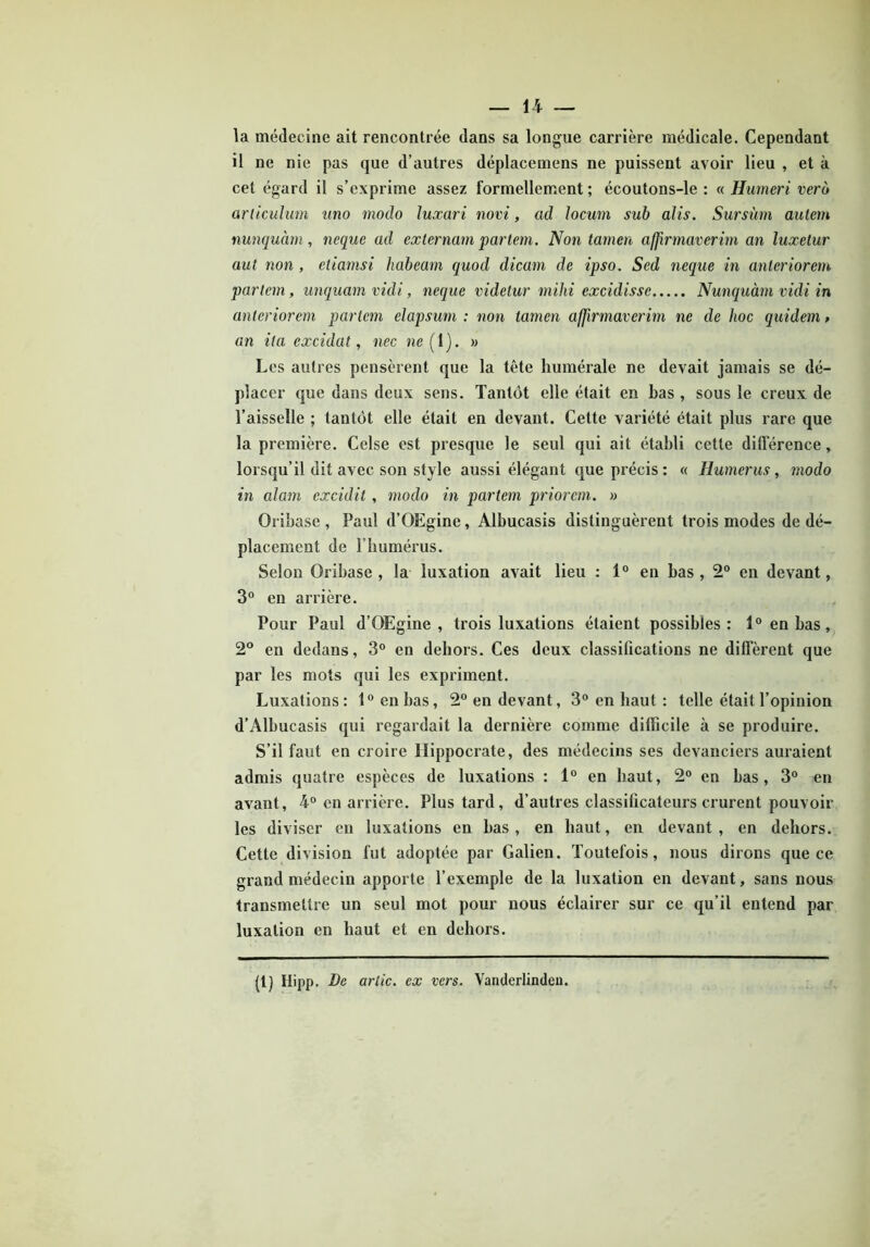 la médecine ait rencontrée dans sa longue carrière médicale. Cependant il ne nie pas que d’autres déplacemens ne puissent avoir lieu , et à cet égard il s’exprime assez formellement ; écoutons-le : « Humeri vero arliculum uno modo luxari novi, ad locum sub alis. Sursùm autem nunquàm, neque ad externam partem. Non tamen affirmaverim an luxetur aut non , etiamsi habeam quod dicani de ipso. Sed neque in anteriorem parlent, unquam vidi, neque videtur milii excidissc Nunquàm vidi in anteriorem parlent clapsum : non tamen affirmaverim ne de hoc quidem, an ita cxcidat, nec ne { 1). » Les autres pensèrent que la tête humérale ne devait jamais se dé- placer que dans deux sens. Tantôt elle était en bas , sous le creux de l’aisselle ; tantôt elle était en devant. Cette variété était plus rare que la première. Celse est presque le seul qui ait établi cette différence, lorsqu’il dit avec son style aussi élégant que précis : « Humérus, modo in alam excidit, modo in partem priorem. » Oribase , Paul d’QEgine, Albucasis distinguèrent trois modes de dé- placement de l’bumérus. Selon Oribase , la luxation avait lieu : 1° en bas , 2° en devant, 3° en arrière. Pour Paul d’OEgine , trois luxations étaient possibles: 1° en bas, 2° en dedans, 3° en dehors. Ces deux classifications ne diffèrent que par les mots qui les expriment. Luxations: 1° en bas, 2° en devant, 3° en haut : telle était l’opinion d’Albucasis qui regardait la dernière comme difficile à se produire. S’il faut en croire Hippocrate, des médecins ses devanciers auraient admis quatre espèces de luxations : 1° en haut, 2° en bas, 3° en avant, 4° en arrière. Plus tard, d’autres classificateurs crurent pouvoir les diviser en luxations en bas, en haut, en devant, en dehors. Cette division fut adoptée par Galien. Toutefois, nous dirons que ce grand médecin apporte l’exemple de la luxation en devant, sans nous transmettre un seul mot pour nous éclairer sur ce qu’il entend par luxation en haut et en dehors. (1) Hipp. De ariie. ex vers. Vanderlinden.