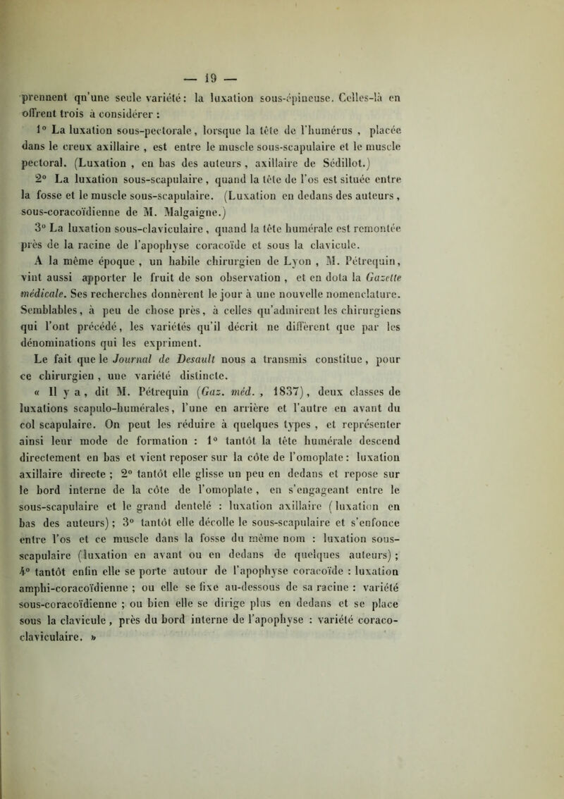 prennent qu’une seule variété : la luxation sous-épineuse. Celles-là en offrent trois a considérer : 1° La luxation sous-pectorale, lorsque la tête de l’humérus , placée dans le creux axillaire , est entre le muscle sous-scapulaire et le muscle pectoral. (Luxation , en bas des auteurs , axillaire de Sédillot.) 2° La luxation sous-scapulaire , quand la tête de l’os est située entre la fosse et le muscle sous-scapulaire. (Luxation en dedans des auteurs , sous-coracoïdienne de M. Malgaigne.) 3° La luxation sous-claviculaire , quand la tête humérale est remontée près de la racine de l’apophyse coracoïde et sous la clavicule. A la même époque , un habile chirurgien de Lyon , M. Pétrequin, vint aussi apporter le fruit de son observation , et en dota la Gazelle médicale. Ses recherches donnèrent le jour à une nouvelle nomenclature. Semblables, à peu de chose près, à celles qu'admirent les chirurgiens qui l’ont précédé, les variétés qu’il décrit ne diffèrent que par les dénominations qui les expriment. Le fait que le Journal de Dcsault nous a transmis constitue, pour ce chirurgien , une variété distincte. « Il y a, dit M. Pétrequin (Gaz. mêd. , 1837), deux classes de luxations scapulo-humérales, l’une en arrière et l’autre en avant du col scapulaire. On peut les réduire à quelques types , et représenter ainsi leur mode de formation : 1° tantôt la tête humérale descend directement en bas et vient reposer sur la côte de l’omoplate : luxation axillaire directe ; 2° tantôt elle glisse un peu en dedans et repose sur le bord interne de la côte de l’omoplate , en s’engageant entre le sous-scapulaire et le grand dentelé : luxation axillaire ( luxation en bas des auteurs) ; 3° tantôt elle décolle le sous-scapulaire et s’enfonce entre l’os et ce muscle dans la fosse du même nom : luxation sous- scapulaire (luxation en avant ou en dedans de quelques auteurs) ; 4° tantôt enlin elle se porte autour de l’apophyse coracoïde : luxation amphi-coracoïdienue ; ou elle se fixe au-dessous de sa racine : variété sous-coracoïdienne ; ou bien elle se dirige plus en dedans et se place sous la clavicule , près du bord interne de l’apophyse : variété coraco- claviculaire, »