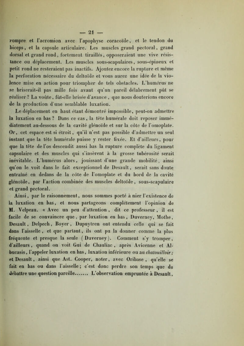 rompre et l’acromion avec l’apophyse coracoïde, et le tendon du biceps , et la capsule articulaire. Les muscles grand pectoral, grand dorsal et grand rond, fortement tiraillés, opposeraient une vive résis- tance ou déplacement. Les muscles sous-scapulaires, sous-épineux et petit rond ne resteraient pas inactifs. Ajoutez encore la rupture et même la perforation nécessaire du deltoïde et vous aurez une idée de la vio- lence mise en action pour triompher de tels obstacles. L’humérus ne se briserait-il pas mille fois avant qu’un pareil délabrement pût se réaliser ? La voûte, fût-elle brisée d’avauce , que nous douterions encore de la production d une semblable luxation. Le déplacement en haut étant démontré impossible, peut-on admettre la luxation en bas ? Dans ce cas , la tête humérale doit reposer immé- diatement au-dessous de la cavité glénoïde et sur la côte de l’omoplate. Or, cet espace est si étroit, qu’ii n’est pas possible d’admettre un seul instant que la tête humérale puisse y rester fixée. El d’ailleurs, pour que la tête de l’os descendit aussi bas la rupture complète du ligament capsulaire et des muscles qui s’insèrent à la grosse tubérosité serait inévitable. L’humérus alors, jouissant d’une grande mobilité, ainsi qu’on le voit dans le fait exceptionnel de Desault, serait sans doute entraîné en dedans de la côte de l’omoplate et du bord de la cavité glénoïde, par l’action combinée des muscles deltoïde, sous-scapulaire et grand pectoral. Ainsi, par le raisonnement, nous sommes porté à nier l’existence de la luxation en bas, et nous partageons complètement l’opinion de M. Velpeau. « Avec un peu d’attention, dit ce professeur, il est facile de se convaincre que, par luxation en bas, Duverney, Motlie, Desault, Delpech, Boyer, Dupuytren ont entendu celle qui se fait dans l’aisselle, et que partant, ils ont pu la donner comme la plus fréquente et presque la seule (Duverney). Comment s’y tromper, d’ailleurs , quand on voit Gui de Chauliac , après Avicenne et Al- bucasis, l’appeler luxation en bas, luxation inférieure ou au chalouilloir; et Desault, ainsi que Ast. Cooper, noter, avec Oribase , qu’elle se fait en bas ou dans l’aisselle ; c’est donc perdre son temps que da débattre une question pareille.. L’observation empruntée à Desault,
