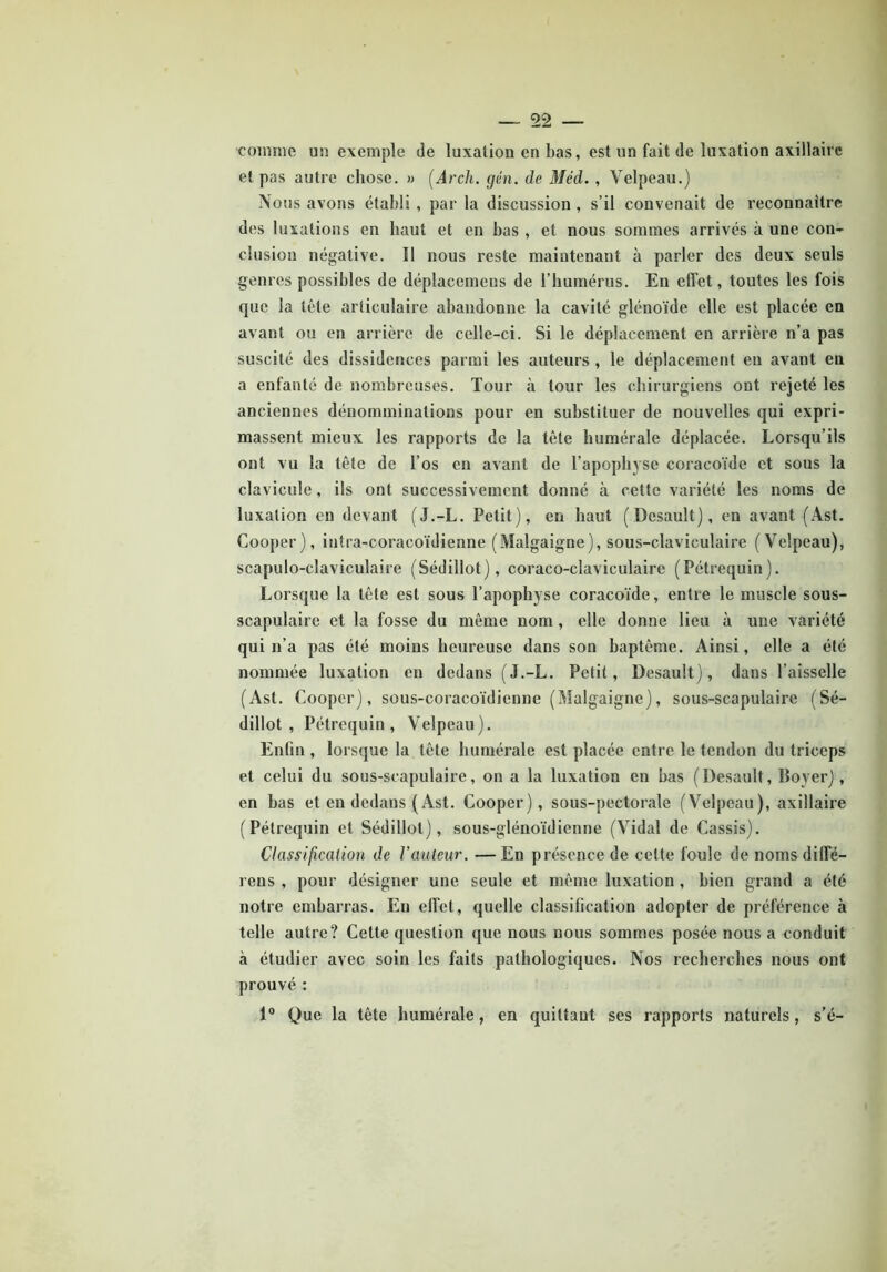 ■comme u» exemple de luxation en bas, est un fait de luxation axillaire et pas autre chose. » (Arch. gén. de Med. , Velpeau.) Nous avons établi , par la discussion , s’il convenait de reconnaître des luxations en haut et en bas , et nous sommes arrivés à une con- clusion négative. Il nous reste maintenant à parler des deux seuls genres possibles de déplacemens de l’humérus. En effet, toutes les fois que la tête articulaire abandonne la cavité glénoïde elle est placée en avant ou en arrière de celle-ci. Si le déplacement en arrière n’a pas suscité des dissidences parmi les auteurs , le déplacement en avant en a enfanté de nombreuses. Tour à tour les chirurgiens ont rejeté les anciennes dénomminalions pour en substituer de nouvelles qui expri- massent mieux les rapports de la tête humérale déplacée. Lorsqu’ils ont vu la tête de l’os en avant de l’apophyse coracoïde et sous la clavicule, ils ont successivement donné à cette variété les noms de luxation en devant (J.-L. Petit), en haut (Desault), en avant (Ast. Cooper), intra-coracoïdienne (Malgaigne), sous-claviculaire (Velpeau), scapulo-claviculaire (Sédillot), coraco-claviculaire (Pétrequin). Lorsque la tête est sous l’apophyse coracoïde, entre le muscle sous- scapulaire et la fosse du même nom , elle donne lieu à une variété qui n’a pas été moins heureuse dans son baptême. Ainsi, elle a été nommée luxation en dedans (J.-L. Petit, Desault), dans l’aisselle (Ast. Cooper), sous-coracoïdienne (Malgaigne), sous-scapulaire (Sé- dillot, Pétrequin, Velpeau). Enfin , lorsque la tête humérale est placée entre le tendon du triceps et celui du sous-scapulaire, on a la luxation en bas (Desault, Boyer), en bas et en dedans (Ast. Cooper), sous-pectorale (Velpeau), axillaire (Pétrequin et Sédillot), sous-glénoïdienne (Vidal de Cassis). Classification de Vauteur. — En présence de celte foule de noms diffé- rens , pour désigner une seule et même luxation , bien grand a été notre embarras. Eu effet, quelle classification adopter de préférence à telle autre? Cette question que nous nous sommes posée nous a conduit à étudier avec soin les faits pathologiques. Nos recherches nous ont prouvé : 1° Que la tête humérale, en quittant ses rapports naturels, s’é-