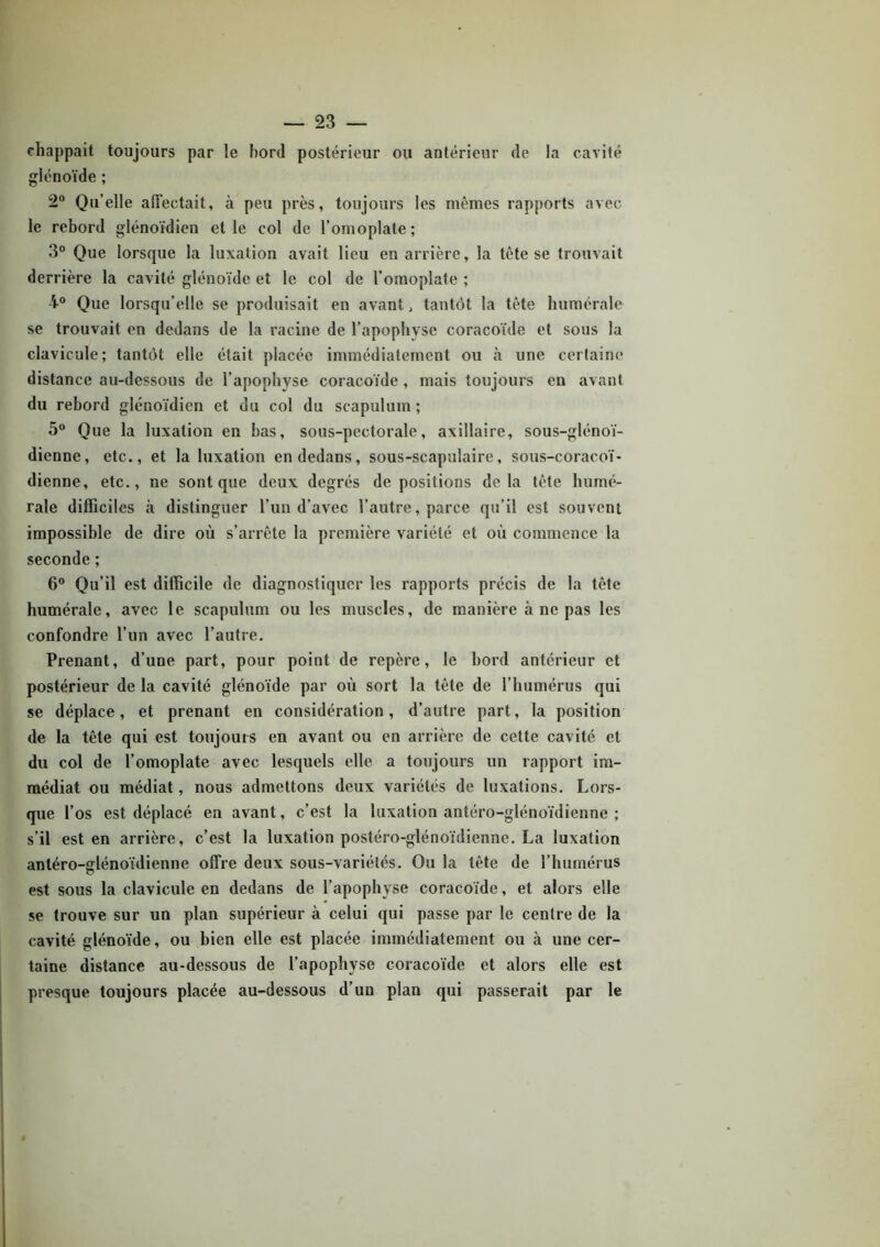 chappait toujours par le bord postérieur ou antérieur de la cavité glénoïde ; 2° Qu’elle affectait, à peu près, toujours les mêmes rapports avec le rebord glénoïdien et le col de l’omoplate; 3° Que lorsque la luxation avait lieu en arrière, la tête se trouvait derrière la cavité glénoïde et le col de l’omoplate ; 4° Que lorsqu’elle se produisait en avant, tantôt la tête humérale se trouvait en dedans de la racine de l’apophyse coracoïde et sous la clavicule; tantôt elle était placée immédiatement ou à une certaine distance au-dessous de l’apophyse coracoïde, mais toujours en avant du rebord glénoïdien et du col du scapulum ; 5° Que la luxation en bas, sous-pectorale, axillaire, sous-glénoï- dienne, etc., et la luxation en dedans, sous-scapulaire, sous-coracoï- dienne, etc., ne sont que deux degrés dépositions delà tête humé- rale difficiles à distinguer l’un d’avec l’autre, parce qu’il est souvent impossible de dire où s’arrête la première variété et où commence la seconde ; 6° Qu’il est difficile de diagnostiquer les rapports précis de la tête humérale, avec le scapulum ou les muscles, de manière à ne pas les confondre l’un avec l’autre. Prenant, d’une part, pour point de repère, le bord antérieur et postérieur de la cavité glénoïde par où sort la tête de l’humérus qui se déplace, et prenant en considération, d’autre part, la position de la tête qui est toujours en avant ou en arrière de cette cavité et du col de l’omoplate avec lesquels elle a toujours un rapport im- médiat ou médiat, nous admettons deux variétés de luxations. Lors- que l’os est déplacé en avant, c’est la luxation antéro-glénoïdienne ; s’il est en arrière, c’est la luxation postéro-glénoïdienne. La luxation antéro-glénoïdienne offre deux sous-variétés. Ou la tête de l’humérus est sous la clavicule en dedans de l’apophyse coracoïde, et alors elle se trouve sur un plan supérieur à celui qui passe par le centre de la cavité glénoïde, ou bien elle est placée immédiatement ou à une cer- taine distance au-dessous de l’apophyse coracoïde et alors elle est presque toujours placée au-dessous d’un plan qui passerait par le