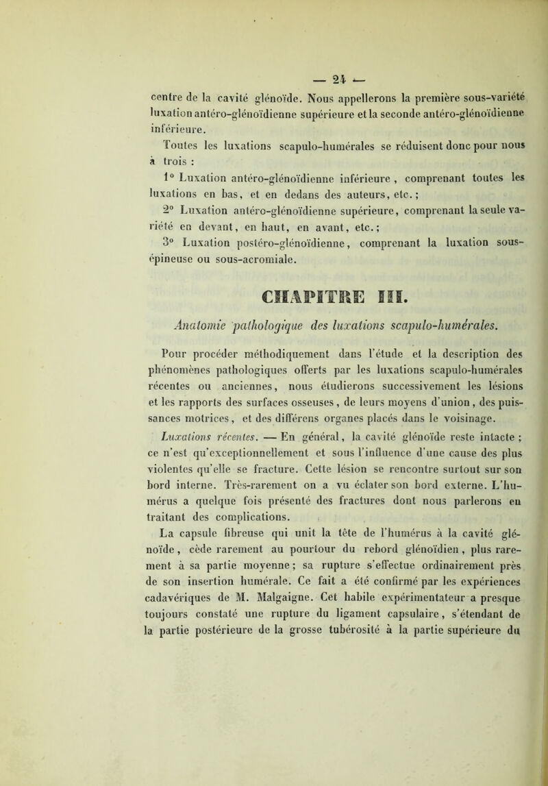 centre de la cavité glénoïde. Nous appellerons la première sous-variété luxation antéro-glénoïdienne supérieure et la seconde antéro-glénoïdienne inférieure. Toutes les luxations scapulo-humérales se réduisent donc pour nous à trois : 1° Luxation antéro-glénoïdienne inférieure , comprenant toutes les luxations en bas, et en dedans des auteurs, etc. ; 2° Luxation antéro-glénoïdienne supérieure, comprenant la seule va- riété en devant, en haut, en avant, etc.; 3° Luxation postéro-glénoïdienne, comprenant la luxation sous- épineuse ou sous-acromiale. CHAPITRE III. Anatomie pathologique des luxations scapulo-humérales. Pour procéder méthodiquement dans l’étude et la description des phénomènes pathologiques offerts par les luxations scapulo-humérales récentes ou anciennes, nous étudierons successivement les lésions et les rapports des surfaces osseuses , de leurs moyens d’union , des puis- sances motrices, et des différens organes placés dans le voisinage. Luxations récentes. —En général, la cavité glénoïde reste intacte; ce n’est qu’exceptionnellement et sous l’influence d’une cause des plus violentes qu’elle se fracture. Cette lésion se rencontre surtout sur son bord interne. Très-rarement on a vu éclater son bord externe. L’hu- mérus a quelque fois présenté des fractures dont nous parlerons eu traitant des complications. La capsule fibreuse qui unit la tête de l’humérus à la cavité glé- noïde , cède rarement au pourtour du rebord glénoïdien , plus rare- ment à sa partie moyenne ; sa rupture s’effectue ordinairement près de son insertion humérale. Ce fait a été confirmé par les expériences cadavériques de M. Malgaigne. Cet habile expérimentateur a presque toujours constaté une rupture du ligament capsulaire, s’étendant de la partie postérieure de la grosse tubérosité à la partie supérieure du