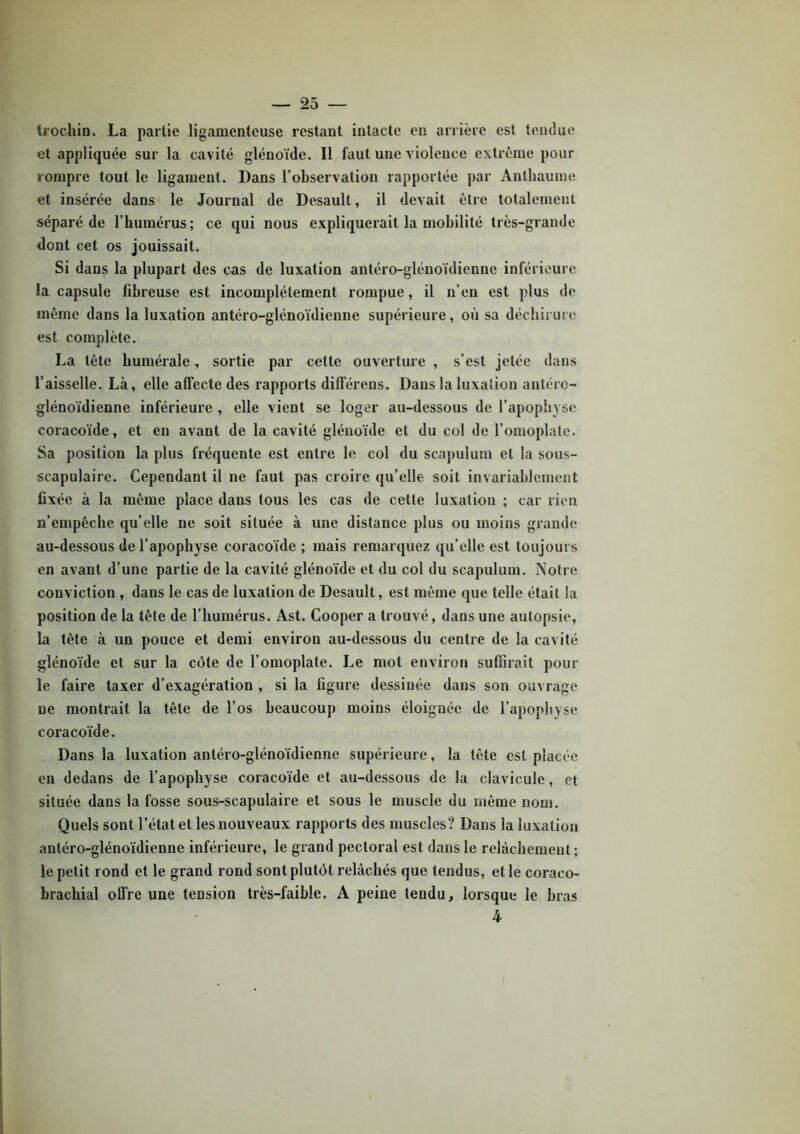 trochin. La partie ligamenteuse restant intacte en arrière est tendue et appliquée sur la cavité glénoïde. Il faut une violence extrême pour rompre tout le ligament. Dans l’observation rapportée par Anthaume et insérée dans le Journal de Desault, il devait être totalement séparé de l’humérus; ce qui nous expliquerait la mobilité très-grande dont cet os jouissait. Si dans la plupart des cas de luxation antéro-glénoïdienne inférieure la capsule fibreuse est incomplètement rompue, il n’en est plus de même dans la luxation antéro-glénoïdienne supérieure, où sa déchirure est complète. La tête humérale, sortie par cette ouverture , s’est jetée dans l’aisselle. Là, elle affecte des rapports différens. Dans la luxation antéro- glénoïdienne inférieure , elle vient se loger au-dessous de l’apophyse coracoïde, et en avant de la cavité glénoïde et du col de l’omoplate. Sa position la plus fréquente est entre le col du scapulum et la sous- scapulaire. Cependant il ne faut pas croire qu’elle soit invariablement fixée à la même place dans tous les cas de cette luxation ; car rien n’empêche qu’elle ne soit située à une distance plus ou moins grande au-dessous de l’apophyse coracoïde ; mais remarquez qu’elle est toujours en avant d’une partie de la cavité glénoïde et du col du scapulum. Notre conviction , dans le cas de luxation de Desault, est même que telle était la position de la tête de l’humérus. Ast. Cooper a trouvé, dans une autopsie, la tête à un pouce et demi environ au-dessous du centre de la cavité glénoïde et sur la côte de l’omoplate. Le mot environ suffirait pour le faire taxer d’exagération , si la figure dessinée dans son ouvrage ne montrait la tête de l’os beaucoup moins éloignée de l’apophyse coracoïde. Dans la luxation antéro-glénoïdienne supérieure, la tête est placée en dedans de l’apophyse coracoïde et au-dessous de la clavicule, et située dans la fosse sous-scapulaire et sous le muscle du même nom. Quels sont l’état et les nouveaux rapports des muscles? Dans la luxation antéro-glénoïdienne inférieure, le grand pectoral est dans le relâchement ; le petit rond et le grand rond sont plutôt relâchés que tendus, et le coraco- hrachial offre une tension très-faible. A peine tendu, lorsque le bras 4