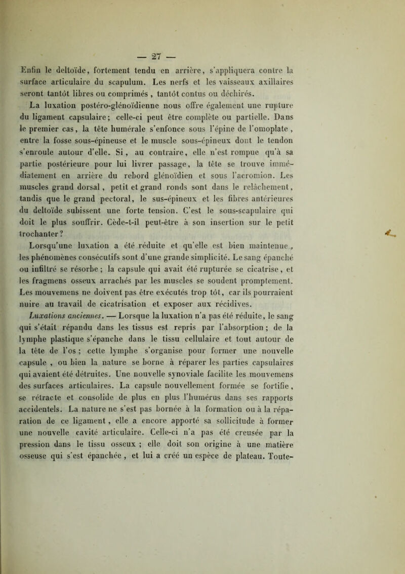 Enfin le deltoïde, fortement tendu en arrière, s’appliquera contre la surface articulaire du scapulum. Les nerfs et les vaisseaux axillaires seront tantôt libres ou comprimés , tantôt contus ou déchirés. La luxation postéro-glénoïdienne nous offre également une rupture du ligament capsulaire; celle-ci peut être complète ou partielle. Dans le premier cas, la tête humérale s’enfonce sous l’épine de l’omoplate , entre la fosse sous-épineuse et le muscle sous-épineux dont le tendon s’enroule autour d’elle. Si, au contraire, elle n’est rompue qu’à sa partie postérieure pour lui livrer passage, la tête se trouve immé- diatement en arrière du rebord glénoïdien et sous l’acromion. Les muscles grand dorsal, petit et grand ronds sont dans le relâchement, tandis que le grand pectoral, le sus-épineux et les fibres antérieures du deltoïde subissent une forte tension. C’est le sous-scapulaire qui doit le plus souffrir. Cède-t-il peut-être à son insertion sur le petit trochanter? Lorsqu’une luxation a été réduite et qu’elle est bien maintenue , les phénomènes consécutifs sont d’une grande simplicité. Le sang épanché ou infiltré se résorbe ; la capsule qui avait été rupturée se cicatrise, et les fragmens osseux arrachés par les muscles se soudent promptement. Les mouvemens ne doivent pas être exécutés trop tôt, car ils pourraient nuire au travail de cicatrisation et exposer aux récidives. Luxations anciennes. — Lorsque la luxation n’a pas été réduite, le sang qui s’était répandu dans les tissus est repris par l’absorption ; de la lymphe plastique s’épanche dans le tissu cellulaire et tout autour de la tête de l’os ; cette lymphe s’organise pour former une nouvelle capsule , ou bien la nature se borne à réparer les parties capsulaires qui avaient été détruites. Une nouvelle synoviale facilite les mouvemens des surfaces articulaires. La capsule nouvellement formée se fortifie , se rétracte et consolide de plus en plus l’humérus dans ses rapports accidentels. La nature ne s’est pas bornée à la formation ou à la répa- ration de ce ligament , elle a encore apporté sa sollicitude à former une nouvelle cavité articulaire. Celle-ci n’a pas été creusée par la pression dans le tissu osseux ; elle doit son origine à une matière osseuse qui s’est épanchée , et lui a créé un espèce de plateau. Toute-