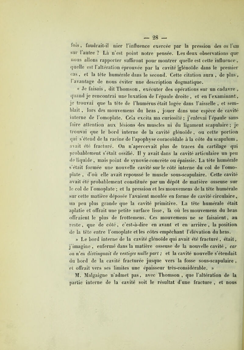 lois, faudrait-il nier l’influence exercée par la pression des os Fuit sur 1 autre ? Là n’est point notre pensée. Les deux observations que nous allons rapporter suffiront pour montrer quelle est cette influence y quelle est l’altération éprouvée par la cavité [glénoïde dans le premier cas, et la tête humérale dans le second. Cette citation aura , de plus, 1 avantage de nous éviter une description dogmatique. « Je faisais , dit Thomson , exécuter des opérations sur un cadavre , quand je rencontrai une luxation de l’épaule droite , et en l’examinant, je trouvai que la tête de l’humérus était logée dans l’aisselle , et sem- blait , lors des mouvemens du hras , jouer dans une espèce de cavité interne de l’omoplate. Cela excita ma curiosité ; j’enlevai l’épaule sans faire attention aux lésions des muscles ni du ligament scapulaire ; je trouvai que le bord interne de la cavité glénoïde, ou cette portion qui s’étend de la racine de l’apophyse coracoïdale à la cote du scapulum , avait été fracturé. On n’apercevait plus de traces du cartilage qui probablement s’était ossifié. Il y avait dans la cavité articulaire un peu de liquide , mais point de synovie concrète ou épaissie. La tête humérale s’était formée une nouvelle cavité sur le côté interne du col de l’omo- plate , d’où elle avait repoussé le muscle sous-scapulaire. Cette cavité avait été probablement constituée par un dépôt de matière osseuse sur le col de l’omoplate ; et la pression et les mouvemens de la tête humérale sur cette matière déposée l’avaient moulée en forme de cavité circulaire, un peu plus grande que la cavité primitive. La tête humérale était aplatie et offrait une petite surface lisse, là où les mouvemens du bras offraient le plus de frottemens. Ces mouvemens ne se faisaient, au reste, que de côté, c’est-à-dire en avant et en arrière , la position de la tête entre l’omoplate et les côtes empêchant l’élévation du bras. » Le bord interne de la cavité glénoïde qui avait été fracturé , était, j'imagine , enfermé dans la matière osseuse de la nouvelle cavité , car on n’en distinguait de vestiges nulle part ; et la cavité nouvelle s’étendait du bord de la cavité fracturée jusque vers la fosse sous-scapulaire , et offrait vers ses limites une épaisseur très-considérable. » M. Malgaigne n’admet pas, avec Thomson, que l’altération de la partie interne de la cavité soit le résultat d’une fracture , et nous