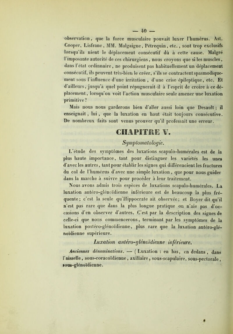 observation, que la force musculaire pouvait luxer l’humérus. Àst. Cooper, Lisfranc, MM. Malgaigne, Pétrequin, etc., sont trop exclusifs lorsqu'ils nient le déplacement consécutif dù à cette cause. Malgré l’imposante autorité de ces chirurgiens, nous croyons que si les muscles, dans l’état ordinnaire, ne produisent pas habituellement un déplacement consécutif, ils peuvent très-bien le créer, s’ils se contractent spasmodique- ment sous l’influence d’une irritation , d’une crise épileptique, etc. Et d’ailleurs, jusqu’à quel point répugnerait-il à l’esprit de croire à ce dé- placement, lorsqu’on voit l’action musculaire seule amener une luxation primitive? Mais nous nous garderons bien d’aller aussi loin que Desault ; il enseignait, lui, que la luxation en haut était toujours consécutive. De nombreux faits sont venus prouver qu’il professait une erreur. CHAPITRE ¥. Symptomatologie. L’étude des symptômes des luxations scapulo-humérales est de la plus haute importance, tant pour distinguer les variétés les unes d’avec les autres, tant pour établir les signes qui différencient les fractures du col de l’humérus d’avec une simple luxation , que pour nous guider dans la marche à suivre pour procéder à leur traitement. Nous avons admis trois espèces de luxations scapulo-humérales. La luxation antéro-glénoïdienne inférieure est de beaucoup la plus fré- quente ; c’est la seule qu’Hippocrate ait observée; et Boyer dit qu’il n’est pas rare que dans la plus longue pratique on n’aie pas d’oc- casions d’en observer d’autres. C’est par la description des signes de celle-ci que nous commencerons, terminant par les symptômes de la luxation postéro-glénoïdienne, plus rare que la luxation antéro-glé- noïdienne supérieure. Luxation antéro-glénoïdienne inférieure. Anciennes dénominations. — (Luxation : en bas, en dedans, dans l’aisselle, sous-coracoïdienne, axillaire? sous-scapulaire, sous-pectorale, nous-glénoïdienne.