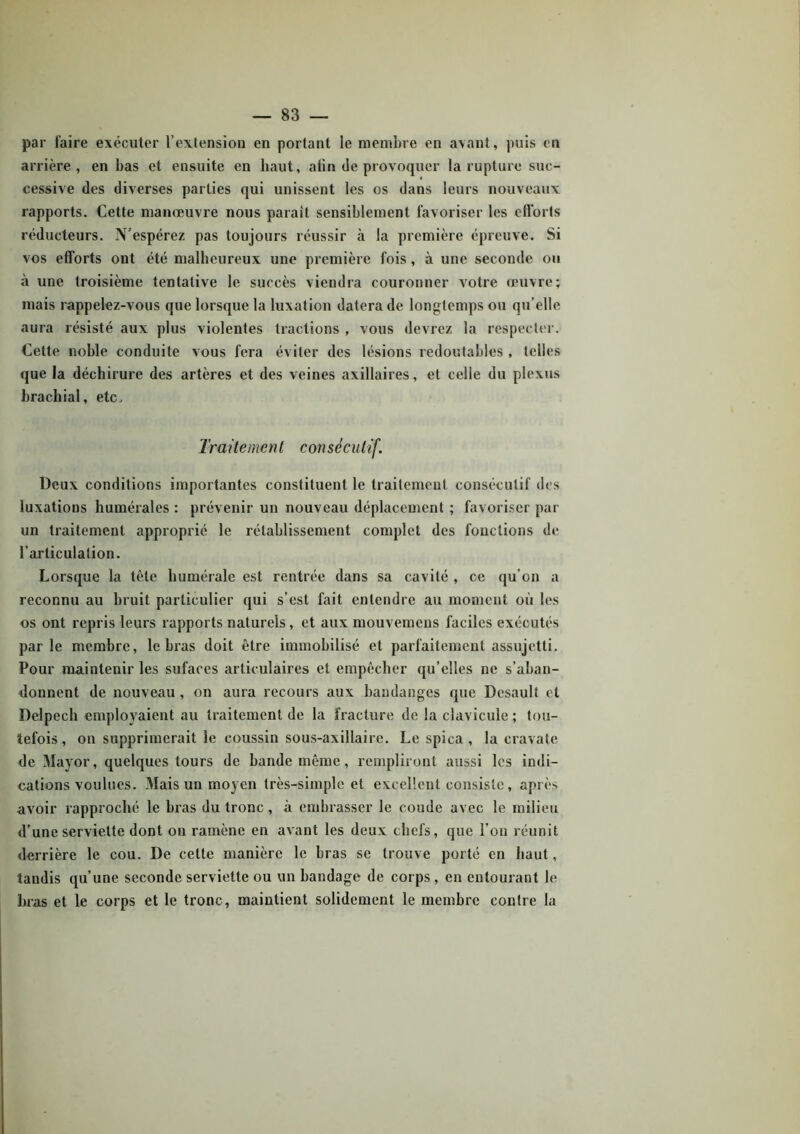 par faire exécuter l’extension en portant le membre en avant, puis en arrière, en bas et ensuite en haut, afin de provoquer la rupture suc- cessive des diverses parties qui unissent les os dans leurs nouveaux rapports. Cette manœuvre nous parait sensiblement favoriser les efforts réducteurs. N’espérez pas toujours réussir à la première épreuve. Si vos efforts ont été malheureux une première fois, à une seconde ou à une troisième tentative le succès viendra couronner votre œuvre; mais rappelez-vous que lorsque la luxation datera de longtemps ou qu’elle aura résisté aux plus violentes tractions , vous devrez la respecter. Celte noble conduite vous fera éviter des lésions redoutables , telles que la déchirure des artères et des veines axillaires, et celle du plexus brachial, etc. Traitement consécutif. Deux conditions importantes constituent le traitement consécutif des luxations humérales : prévenir un nouveau déplacement ; favoriser par un traitement approprié le rétablissement complet des fonctions de l’articulation. Lorsque la tête humérale est rentrée dans sa cavité , ce qu’on a reconnu au bruit particulier qui s’est fait entendre au moment où les os ont repris leurs rapports naturels, et aux mouvemeus faciles exécutés parle membre, le bras doit être immobilisé et parfaitement assujetti. Pour maintenir les sufaces articulaires et empêcher qu’elles ne s’aban- donnent de nouveau , on aura recours aux bandanges que Dcsault et Delpech employaient au traitement de la fracture de la clavicule; tou- tefois , ou supprimerait le coussin sous-axillaire. Le spica , la cravate de Mayor, quelques tours de bande même, rempliront aussi les indi- cations voulues. Mais un moyen très-simple et excellent consiste, après avoir rapproché le bras du tronc, à embrasser le coude avec le milieu d’une serviette dont on ramène en avant les deux chefs, que fou réunit derrière le cou. De cette manière le bras se trouve porté en haut, tandis qu’une seconde serviette ou un bandage de corps , en entourant le bras et le corps et le tronc, maintient solidement le membre contre la