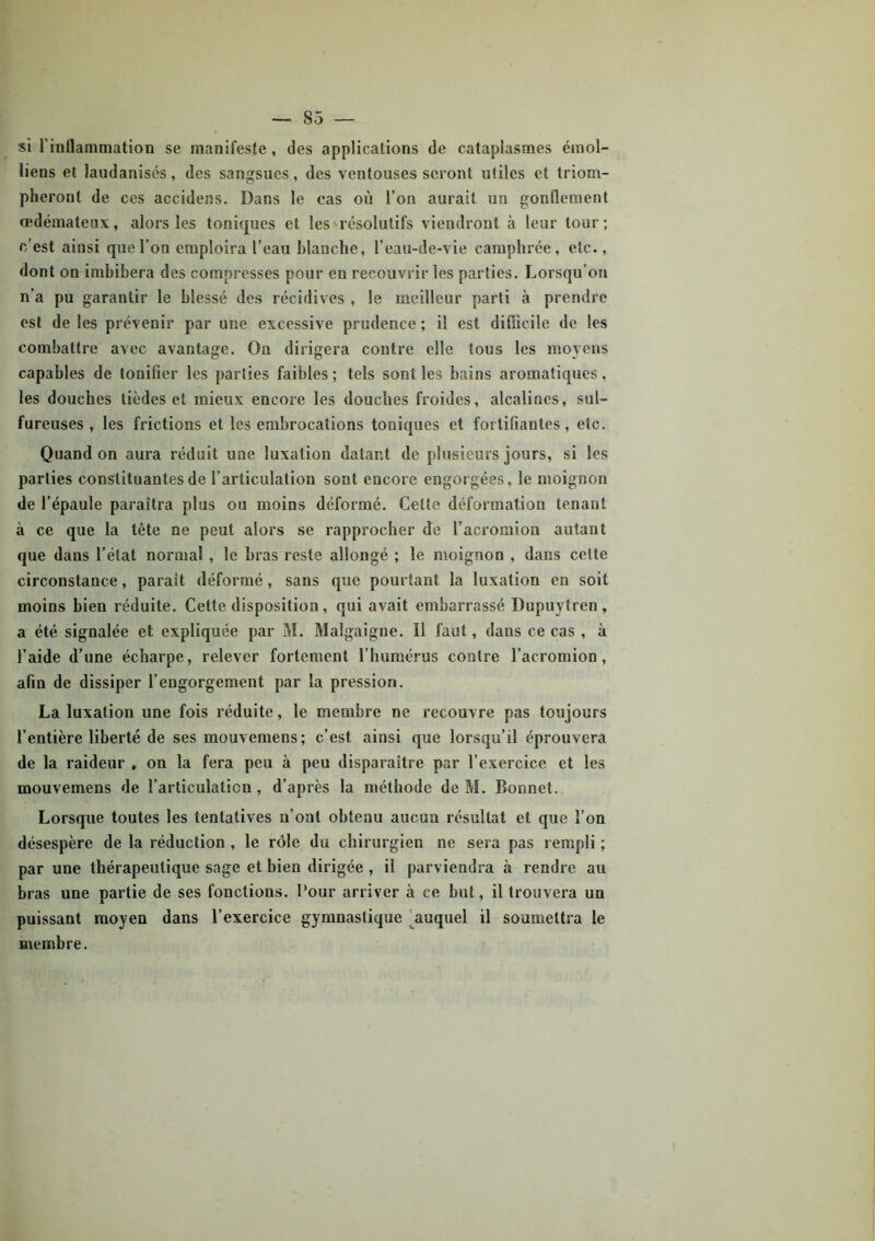 si l’inflammation se manifeste , des applications de cataplasmes émoi- liens et laudanisés, des sangsues, des ventouses seront utiles et triom- pheront de ces accidens. Dans le cas où l’on aurait un gonflement œdémateux, alors les toniques et les résolutifs viendront à leur tour ; c’est ainsi que l’on emploira l’eau Manche, l’eau-de-vie camphrée, etc., dont on imbibera des compresses pour en recouvrir les parties. Lorsqu'on n’a pu garantir le blessé des récidives , le meilleur parti à prendre est de les prévenir par une excessive prudence ; il est difficile de les combattre avec avantage. On dirigera contre elle tous les moyens capables de tonifier les parties faibles; tels sont les bains aromatiques, les douches tièdes et mieux encore les douches froides, alcalines, sul- fureuses, les frictions et les embrocations toniques et fortifiantes, etc. Quand on aura réduit une luxation datant de plusieurs jours, si les parties constituantes de l’articulation sont encore engorgées, le moignon de l’épaule paraîtra plus ou moins déformé. Cette déformation tenant à ce que la tête ne peut alors se rapprocher de l’acromion autant que dans l’état normal , le bras reste allongé ; le moignon , dans cette circonstance, parait déformé, sans que pourtant la luxation en soit moins bien réduite. Cette disposition, qui avait embarrassé Dupuytren, a été signalée et expliquée par M. Malgaigne. Il faut, dans ce cas , à l’aide d’une écharpe, relever fortement l’humérus contre l’acromion , afin de dissiper l’engorgement par la pression. La luxation une fois réduite, le membre ne recouvre pas toujours l’entière liberté de ses mouvemens; c’est ainsi que lorsqu’il éprouvera de la raideur , on la fera peu à peu disparaître par l’exercice et les mouvemens de l’articulation , d’après la méthode de M. Bonnet. Lorsque toutes les tentatives n’ont obtenu aucun résultat et que l’on désespère de la réduction , le rôle du chirurgien ne sera pas rempli ; par une thérapeutique sage et bien dirigée , il parviendra à rendre au bras une partie de ses fonctions. Pour arriver à ce but, il trouvera un puissant moyen dans l’exercice gymnastique auquel il soumettra le membre.