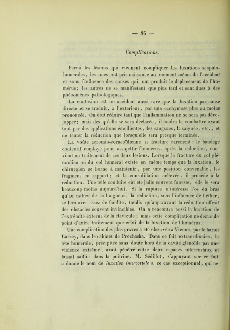 Complications. Parmi les lésions qui viennent compliquer les luxations scapulo- humérales, les unes ont pris naissance au moment même (le l’accident et sous l'influence des causes qui ont produit le déplacement de l’hu- mérus ; les autres ne se manifestent que plus tard et sont dues à des phénomènes pathologiques. La contusion est un accident aussi rare que la luxation par cause directe et se traduit, à l’extérieur , par une ecchymose plus ou moins prononcée. On doit réduire tant que l’inflammation ne se sera pas déve- loppée; mais dès qu’elle se sera déclarée, il faudra la combattre avant tout par des applications émollientes, des sangsues, la saignée . etc. , et ne tenter la réduction que lorsqu’elle sera presque terminée. La voûte acromio-coracoïdienne se fracture rarement ; le bandage contentif employé pour assujettir l’humérus , après la réduction, con- vient au traitement de ces deux lésions. Lorsque la fracture du col glé- noïdien ou du col huméral existe en même temps que la luxation , le chirurgien se borne à maintenir , par une position convenable , les fragments en rapport ; et la consolidation achevée , il procède à la réduction. Une telle conduite eût été jadis souvent funeste ; elle le sera beaucoup moins aujourd’hui. Si la rupture n’intéresse l’os du bras qu’au milieu de sa longueur, la réduction, sous l’influence de l’éther, se fera avec assez de facilité , tandis qu’auparavant la réduction offrait des obstacles souvent invincibles. On a rencontré aussi la luxation de l’extrémité externe de la clavicule ; mais cette complication ne demande point d’autre traitement que celui de la luxation de l’humérus. Une complication des plus graves a été observée à Vienne, par le baron Larrey, dans le cabinet de Prochaska. Dans ce fait extraordinaire , la tête humérale , précipitée sans doute hors de la cavité glénoïde par une violence extrême , avait pénétré entre deux espaces intercostaux et faisait saillie dans la poilrine. M. Sédillol, s’appuyant sur ce fait a donné le nom de luxation intercostale à ce cas exceptionnel , qui ne