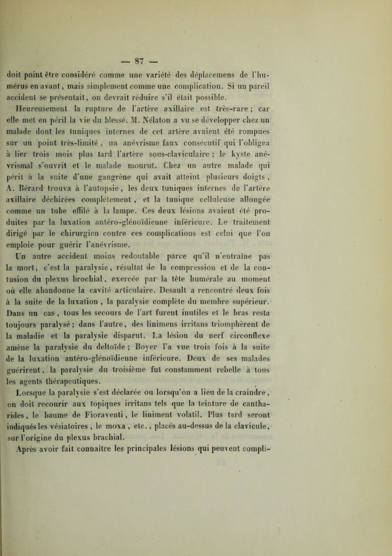 doit point être considéré comme une variété des dépiacemens de l’hu- mérus en avant, mais simplement comme une complication. Si un pareil accident se présentait, on devrait réduire s’il était possible. Heureusement la rupture de l’artère axillaire est très-rare ; car elle met en péril la vie du blessé. M. Nélaton a vu se développer chez un malade dont les tuniques internes de cet artère avaient été rompues sur un point très-limité , un anévrisme faux consécutif qui l’obligea à lier trois mois plus tard l’artère sous-claviculaire ; le kyste ané- vrismal s’ouvrit et le malade mourut. Chez un autre malade qui périt à la suite d’une gangrène qui avait atteint plusieurs doigts , A. Bérard trouva à l’autopsie , les deux tuniques internes de l’artère axillaire déchirées complètement , et la tunique celluleuse allongée comme un tube effilé à la lampe. Ces deux lésions avaient été pro- duites par la luxation antéro-glénoïdienne inférieure. Le traitement dirigé par le chirurgien contre ces complications est celui que l’on emploie pour guérir l’anévrisme. Un autre accident moins redoutable parce qu’il n’entraîne pas la mort, c’est la paralysie, résultat de la compression et de la con- tusion du plexus brochial, exercée par la tête humérale au moment où elle abandonne la cavité articulaire. Desault a rencontré deux fois à la suite de la luxation , la paralysie complète du membre supérieur. Dans un cas , tous les secours de l’art furent inutiles et le bras resta toujours paralysé ; dans l’autre, des linimens irritans triomphèrent de la maladie et la paralysie disparut. La lésion du nerf circonflexe amène la paralysie du deltoïde ; Boyer l’a vue trois fois à la suite de la luxation antéro-glénoïdienne inférieure. Deux de ses malades guérirent, la paralysie du troisième fut constamment rebelle à tous les agents thérapeutiques. Lorsque la paralysie s’est déclarée ou lorsqu’on a lieu de la craindre , on doit recourir aux topiques irritans tels que la teinture de cantha- rides, le baume de Fioraventi, le liuiment volatil. Plus tard seront indiqués les vésiatoires , le moxa , etc., placés au-dessus delà clavicule, sur l’origine du plexus brachial. Après avoir fait connaître les principales lésions qui peuvent compli-