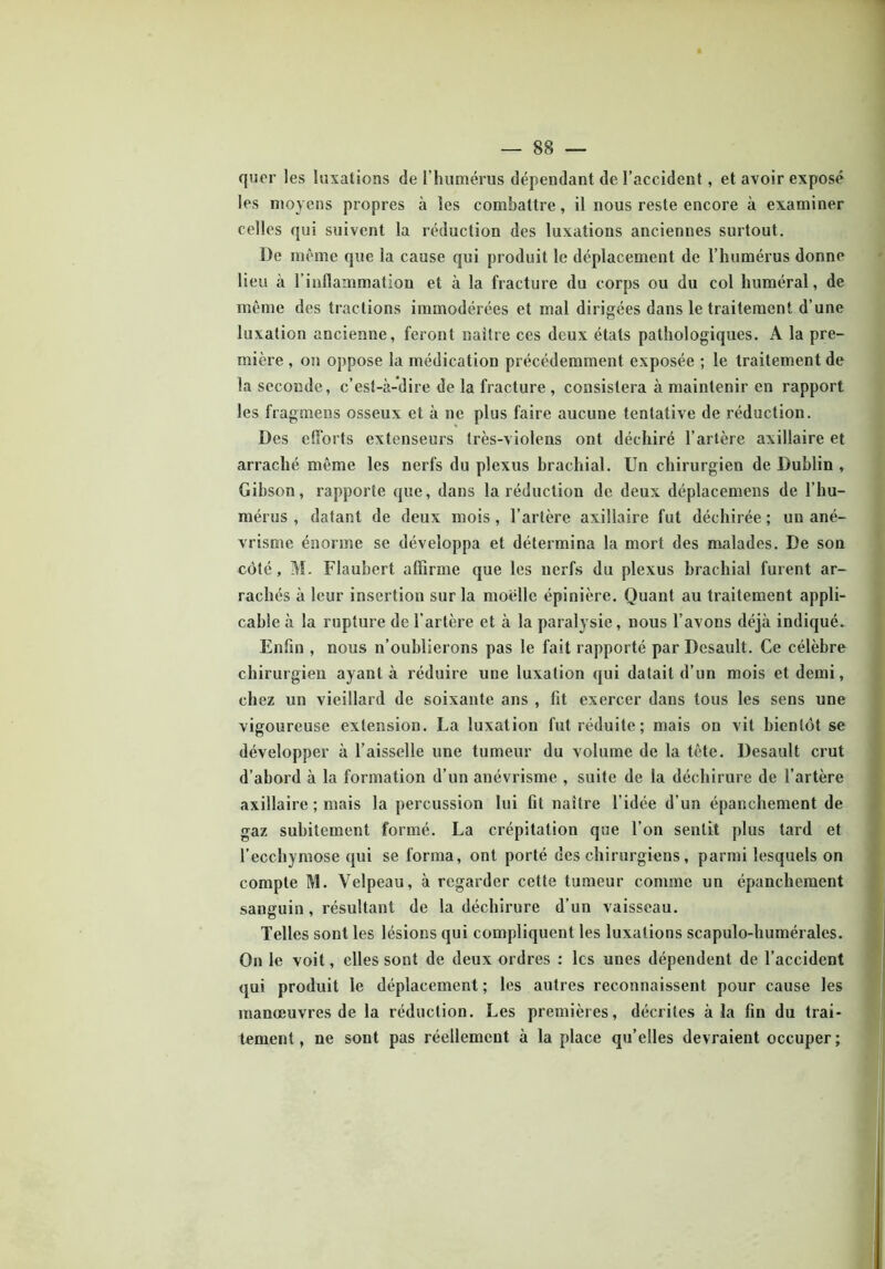 qucr les luxations de l’humérus dépendant de l'accident, et avoir exposé les moyens propres à les combattre, il nous reste encore à examiner celles qui suivent la réduction des luxations anciennes surtout. De même que la cause qui produit le déplacement de l’humérus donne lieu à l’inflammation et à la fracture du corps ou du col huméral, de même des tractions immodérées et mal dirigées dans le traitement d’une luxation ancienne, feront naître ces deux états pathologiques. A la pre- mière , on oppose la médication précédemment exposée ; le traitement de la seconde, c’est-à-dire de la fracture , consistera à maintenir en rapport les fragmens osseux et à ne plus faire aucune tentative de réduction. Des efforts extenseurs très-violens ont déchiré l’artère axillaire et arraché même les nerfs du plexus brachial. Un chirurgien de Dublin , Gibson, rapporte que, dans la réduction de deux déplacemens de l’hu- mérus, datant de deux mois, l’artère axillaire fut déchirée; un ané- vrisme énorme se développa et détermina la mort des malades. De son côté, M. Flaubert affirme que les nerfs du plexus brachial furent ar- rachés à leur insertion sur la moelle épinière. Quant au traitement appli- cable à la rupture de l’artère et à la paralysie, nous l’avons déjà indiqué. Enfin , nous n’oublierons pas le fait rapporté par Desault. Ce célèbre chirurgien ayant à réduire une luxation qui datait d’un mois et demi, chez un vieillard de soixante ans , lit exercer dans tous les sens une vigoureuse extension. La luxation fut réduite; mais on vit bientôt se développer à l’aisselle une tumeur du volume de la tète. Desault crut d’abord à la formation d’un anévrisme , suite de la déchirure de l’artère axillaire ; mais la percussion lui lit naître l’idée d’un épanchement de gaz subitement formé. La crépitation que l’on sentit plus tard et l’ecchymose qui se forma, ont porté des chirurgiens, parmi lesquels on compte M. Velpeau, à regarder cette tumeur comme un épanchement sanguin , résultant de la déchirure d’un vaisseau. Telles sont les lésions qui compliquent les luxations scapulo-humérales. On le voit, elles sont de deux ordres : les unes dépendent de l’accident qui produit le déplacement ; les autres reconnaissent pour cause les manœuvres de la réduction. Les premières, décrites à la fin du trai- tement, ne sont pas réellement à la place qu’elles devraient occuper;