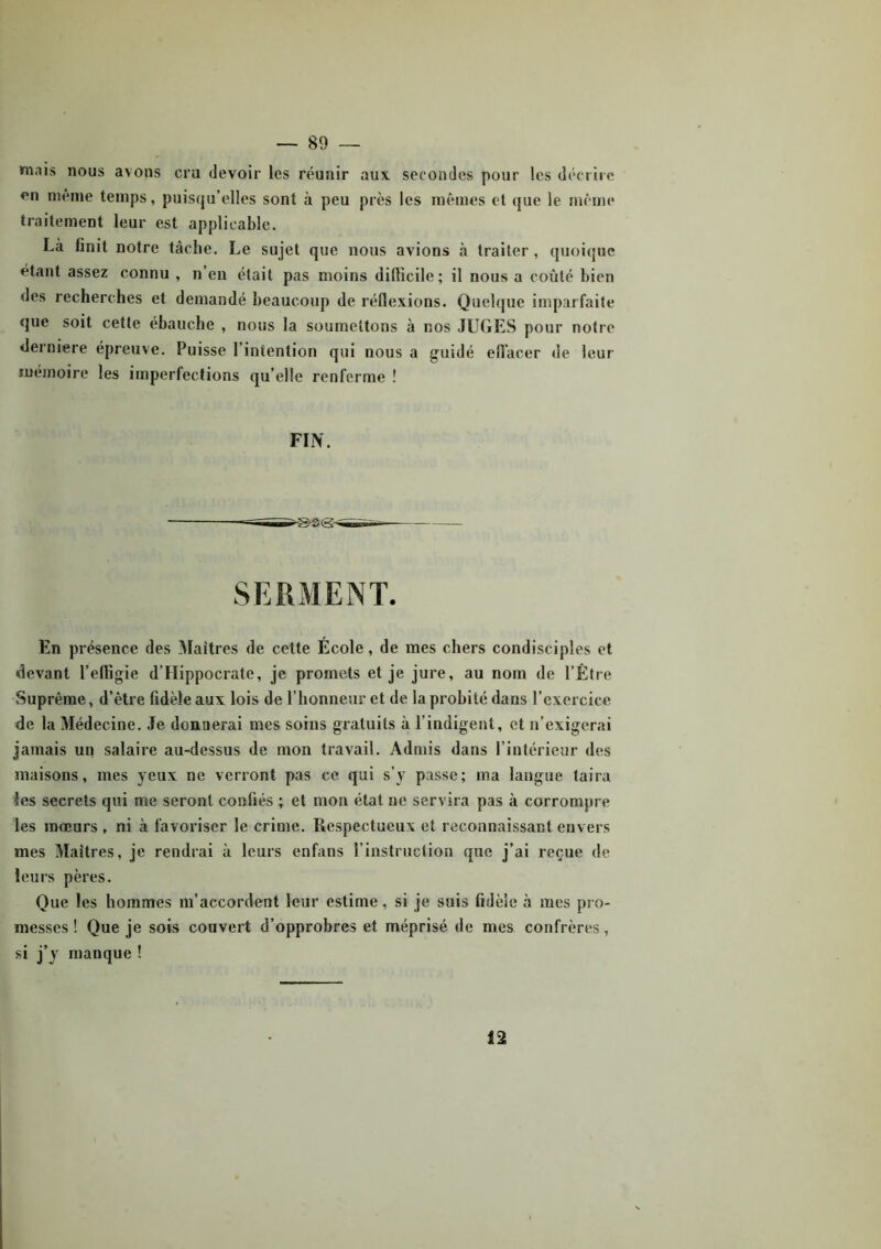 mais nous avons cru devoir les réunir aux secondes pour les décrire en même temps, puisqu’elles sont à peu près les mêmes et que le même traitement leur est applicable. Là finit notre tâche. Le sujet que nous avions à traiter , quoique étant assez connu , n’en était pas moins difficile; il nous a coûté bien des recherches et demandé beaucoup de réflexions. Quelque imparfaite que soit cette ébauche , nous la soumettons à nos JUGES pour notre derniere épreuve. Puisse 1 intention qui nous a guidé effacer de leur mémoire les imperfections qu’elle renferme ! FIN. SERMENT. En présence des Maîtres de cette École, de mes chers condisciples et devant l’effigie d’Hippocrate, je promets et je jure, au nom de l’Être Suprême, d’être fidèle aux lois de l’honneur et de la probité dans l’exercice de la Médecine. Je donnerai mes soins gratuits à l’indigent, et n’exigerai jamais un salaire au-dessus de mon travail. Admis dans l’intérieur des maisons, mes yeux ne verront pas ce qui s’y passe; ma langue taira les secrets qui me seront confiés ; et mon état ne servira pas à corrompre les mœurs , ni à favoriser le crime. Respectueux et reconnaissant envers mes Maîtres, je rendrai à leurs enfans l’instruction que j’ai reçue de leurs pères. Que les hommes m’accordent leur estime , si je suis fidèle à mes pro- messes ! Que je sois couvert d’opprobres et méprisé de mes confrères, si j’y manque ! 12