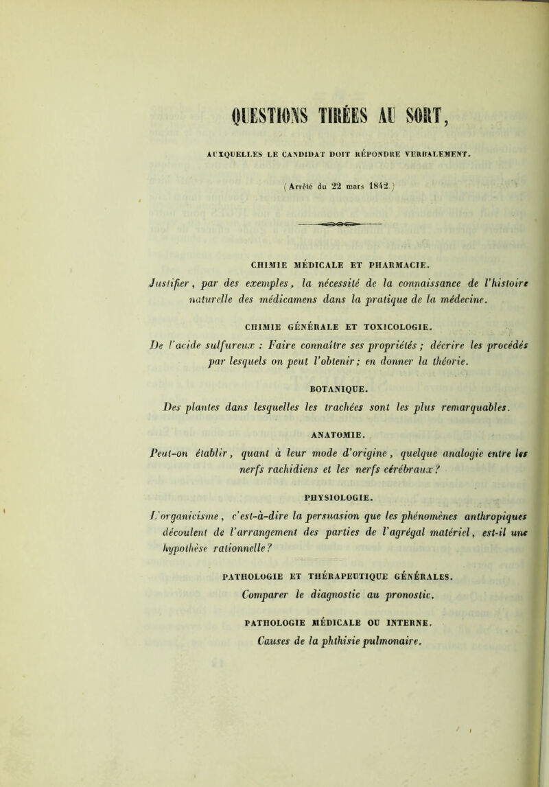 QUESTIONS TIRÉES AU SORT, AUXQUELLES LE CANDIDAT DOIT REPONDRE VERBALEMENT. (Arrêté du 22 mars 1842.) CHIMIE MÉDICALE ET PHARMACIE. Justifier, par des exemples, la nécessité de la connaissance de Vhistoire naturelle des rnédicamens dans la pratique de la médecine. CHIMIE GÉNÉRALE ET TOXICOLOGIE. De l'acide sulfureux : Faire connaître ses propriétés ; décrire les procédés par lesquels on peut Vobtenir; en donner la théorie. BOTANIQUE. Des plantes dans lesquelles les trachées sont les plus remarquables. ANATOMIE. Peut-on établir, quant à leur mode d’origine, quelque analogie entre Us nerfs rachidiens et les nerfs cérébraux? PHYSIOLOGIE. Jéorganicisme, c'est-à-dire la persuasion que les phénomènes anthropiques découlent de Varrangement des parties de l’agrégal matériel, est-il uns hypothèse rationnelle? PATHOLOGIE ET THÉRAPEUTIQUE GÉNÉRALES. Comparer le diagnostic au pronostic. PATHOLOGIE MEDICALE OU INTERNE. Causes de la phthisie pulmonaire.