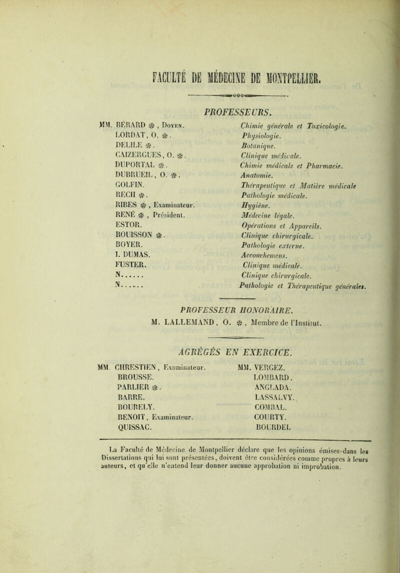 MM. BÉRARD $ , Doyen. LORD AT, O. #. DELILE #. CAIZERGUES, O. #. DUPORTAL DUBRUEIL, O. *. GOLFIN. REÇU #. RIBES # , Examinateur. RENÉ , Président. ESTOR. BOUISSON BOYER. I. DUMAS. EUSTER. N N PROFESSEURS. Chimie générale et Toxicologie. Physiologie. Botanique. Clinique médicale. Chimie médicale et Pharmacie. Anatomie. Thérapeutique et Matière médicale Pathologie médicale. Hygiène. Médecine légale. Opérations et Appareils. Clinique chirurgicale. Pathologie externe. Accouchcmens. Clinique médicale. Clinique chirurgicale. Pathologie et Thérapeutique générales. PROFESSEUR HONORAIRE. M. LALLEMAND, O. tfc , Membre de l’Institut. AGRÉGÉS EN EXERCICE. MM. CHRESTIEN, Examinateur. BROUSSE. PARLIER BARRE. BOURELY. BENOIT, Examinateur. QUISSAC. MM. VERGEZ. LOMBARD. ANGLADA. LASSALVY. COM BAL. COURTY. BOURDEL La Faculté de Médecine de Montpellier déclare que les opinions émises-dans le* Dissertations qui lui sont présentées, doivent être considérées comme propres à leurs auteurs, et qu’elle n’entend leur donner aucune approbation ni improbation.