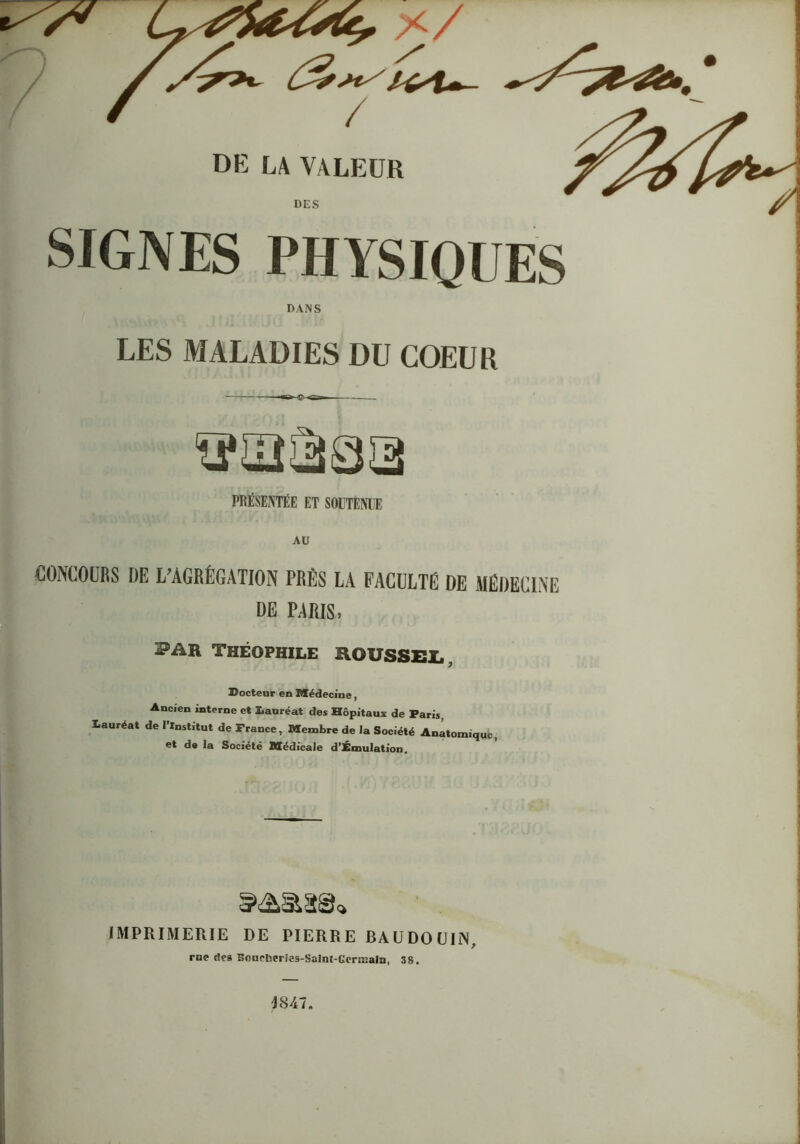 SIGNES PHYSIQUES DANS LES MALADIES DU COEUR PRÉSENTÉE ET SOITENEE AU CONCOURS DE L^AGRÉGATION PRÈS LA FACULTÉ DE MÉDECINE DE P;\RIS, PAR Théophile ROUssei,, Docteur en Médecine, Ancien interne et lauréat des Hôpitaux de Paris, Lauréat de l’Institut de France, Membre de la Société Anatomique, et de la Société Médicale d’£muIatîon. I IMPRIMERIE DE PIERRE BAUDOUIN, J rue (les Bonchcrics-Salnt-GcrnialD, 38.