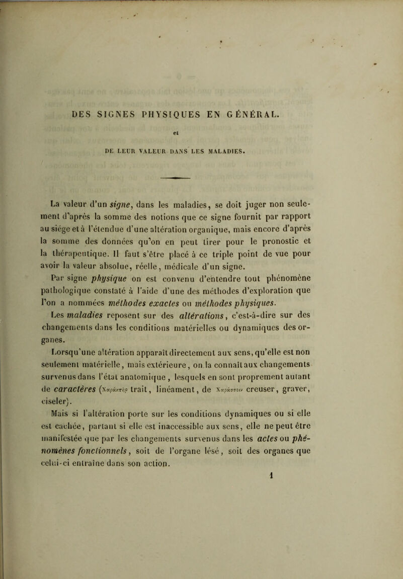 DES SIGNES PHYSIQUES EN GÉNÉRAL. et DE LEUR VALEUR DANS LES MALADIES. La valeur d’un signe^ dans les maladies, se doit juger non seule- ment d’après la somme des notions que ce signe fournit par rapport au siège et à l’étendue d’une altération organique, mais encore d’après la son)ine des données qu’on en peut tirer pour le pronostic et la thérapeutique. Il faut s’être placé à ce triple point de vue pour avoir la valeur absolue, réelle, médicale d’un signe. Par signe physique on est convenu d’entendre tout phénomène pathologique constaté à l’aide d’une des méthodes d’exploration que l’on a nommées méthodes exactes ou méthodes physiques. l^es maladies reposent sur des altérations, c’est-à-dire sur des changements dans les conditions matérielles ou dynamiques des or- ganes. Lorsqu’une altération apparaît directement aux sens, qu’elle est non seulement matérielle, mais extérieure, on la connaît aux changements survenus dans l’état anatomitfue , lesquels en sont proprement autant de caractères (xapixTi;? trait, linéament, de x«pâ7!7^.v creuser, graver, ciseler). Mais si l’altération porte sur les conditions dynamiques ou si elle est cachée, partant si elle est inaccessible aux sens, elle ne peut être manifestée que par les changements survenus dans les actes ou phé- nomènes fonctionnels, soit de l’organe lésé, soit des organes que celui-ci entraîne dans son action. 1