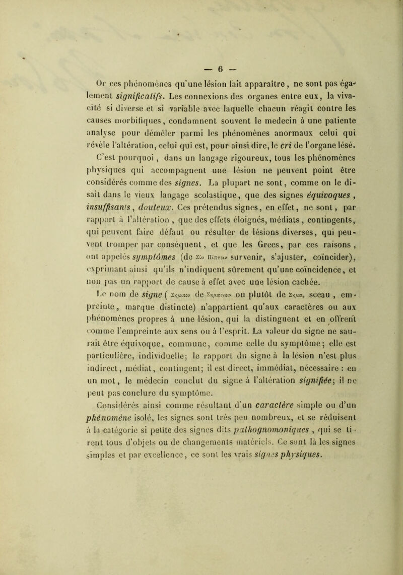 Or ces phénomènes qu’une lésion lait apparaître, ne sont pas éga- lement signijicalifs. Les connexions des organes entre eux, la viva- cité si diverse et si variable avec laquelle chacun réagit contre les causes morbifiques, condamnent souvent le médecin à une patiente analyse pour démêler parmi les phénomènes anormaux celui qui révèle l’altération, celui qui est, pour ainsi dire, le cri de l’organe lésé. C’est pourquoi , dans un langage rigoureux, tous les phénomènes physiques qui accompagnent une lésion ne peuvent point être considérés comme des signes. La plupart ne sont, comme on le di- sait dans le vieux langage scolastique, que des signes équivoques , insuffisanis, douteux. Ces prétendus signes, en effet, ne sont, par rapport à Paltération , que des effets éloignés, médiats, contingents, (jui peuvent faire défaut ou résulter de lésions diverses, qui peu- vent tromper par conséquent, et que les Grecs, par ces raisons, ont appelés (de Xw survenir, s’ajuster, coïncider), exprimant ainsi qu’ils n’indiquent sûrement qu’une coïncidence, et non |)as un rapport de cause <à effet avec une lésion cachée. Le nom de signe ( 2/;/itsov de Xïi/i oavîtv ou plutôt de 2-3//.K, sceau , em- preinte, marque distincte) n’appartient qu’aux caractères ou aux phénomènes propres à une lésion, qui la distinguent et en offren't comme l’empreinte aux sens ou à l’esprit. La valeur du signe ne sau- rait être équivoque, commune, comme celle du symptôme-, elle est particulière, individuelle; le rapport du signe à la lésion n’est plus indirect, niédiat, contingent; il est direct, immédiat, nécessaire: en un mot, le médecin conclut du signe à l’altération signifiée^ il ne peut pas conclure du symptôme. Considérés ainsi comme résultant d’un caractère simple ou d’un phénomène isolé, les signes sont très peu nombreux, et se réduisent à la catégorie si petite des signes dits pathognoînoniqiies , qui se ti- rent tous d’objets ou de changements matériels. Ce sont là les signes simples et par excellence, ce sont les vrais signes physiques.