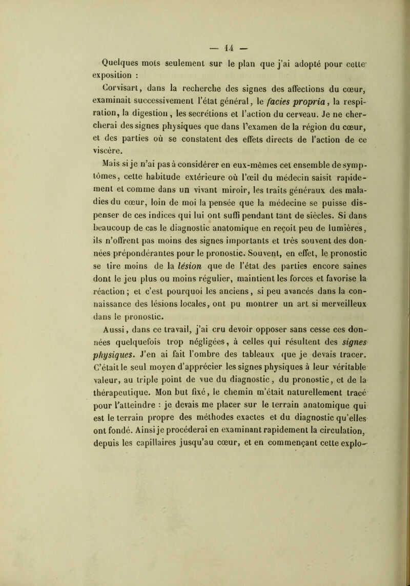 Quelques mois seulement sur le plan que j’ai adopté pour cette' exposition : Corvisart, dans la recherche des signes des affections du cœur, examinait successivement l’état général, le fades propria, la respi- ration, la digestion, les secrétions et l’action du cerveau. Je ne cher- cherai des signes physiques que dans l’examen de la région du cœur, et des parties où se constatent des effets directs de l’action de ce viscère. Mais si je n’ai pas à considérer en eux-mêmes cet ensemble de symp- tômes, cette habitude extérieure où l’œil du médecin saisit rapide- ment et comme dans un vivant miroir, les traits généraux des mala- dies du cœur, loin de moi la pensée que la médecine se puisse dis- penser de ces indices qui lui ont suffi pendant tant de siècles. Si dans beaucoup de cas le diagnostic anatomique en reçoit peu de lumières, ils n’offrent pas moins des signes importants et très souvent des don- nées prépondérantes pour le pronostic. Souvent, en effet, le pronostic se lire moins de la lésion que de l’état des parties encore saines dont le jeu plus ou moins régulier, maintient les forces et favorise la réaction; et c’est pourquoi les anciens, si peu avancés dans la con- naissance des lésions locales, ont pu montrer un art si merveilleux dans le pronostic. Aussi, dans ce travail, j’ai cru devoir opposer sans cesse ces don- nées quelquefois trop négligées, à celles qui résultent des signes physiques. J’en ai fait l’ombre des tableaux <jue je devais tracer. C’était le seul moyen d’apprécier les signes physiques à leur véritable valeur, au triple point de vue du diagnostic, du pronostic, et de la thérapeutique. Mon but fixé, le chemin m’était naturellement tracé pour l'atteindre : je devais me placer sur le terrain anatomique qui est le terrain propre des méthodes exactes et du diagnostic qu’elles ont fondé. Ainsi je procéderai en examinant rapidement la circulation, depuis les capillaires jusqu’au cœur, et en commençant cette explo-