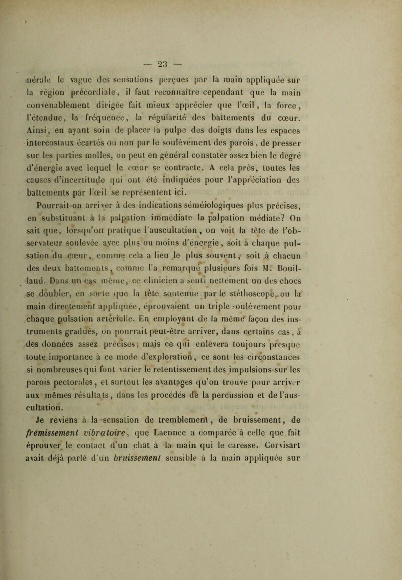 nérale le va«ue des sensations perçues par la main appliquée sur la région précordiale, il faut reconnaitre cependant que la main convenablement dirigée fait mieux apprécier que l’œil, la force, l’étendue, la fréquence, la régularité des battements du cœur. Ainsi, en ayant soin de placer la pulpe des doigts dans les espaces intercostaux écartés ou non par le soulèvement des parois , de presser sur les parties molles, on peut en général constater assez bien le degré d’énergie avec lequel le cœur se contracte. A cela près, toutes les causes d’incertitude qui ont été indiquées pour l’appréciation des battements par l’œil se représentent ici. Pourrait-on arriver à des indications séméiologiques plus précises, en substituant à la palpation immédiate la palpation médiate? On sait que, lorsqu’on pratique l’auscultation, on voit la tête de l’ob- servateur soulevée avec plus ou moins d’énergie, soit à chaque pul- sation du cœur, comme cela a lieu le plus souvent,- soit à chacun des deux battements, comme l’a remar(jué plusieurs fois M. Bouil- laud. Dans un cas meme, ce clinicien a ^enlî nettement un des chocs se doubler, en sorte (pie la tête soutenue par le stéthoscope, ou la main directement appliipiée, éprouvaient un triple .'Oulévement pour chaque pulsation artérielle. En employant de la même façon des ins- truments gradués, on pourrait peut-être arriver, dans certains cas, à .:des données assez précises; mais ce qui enlevera toujours presque ■toute importance à ce mode d’exploration, ce sont les circonstances si nombreuses qui font varier le retentissement des impulsions>sur les parois pectorales, et surtout les avantages qu’on trouve pour arriver aux mêmes résultats, dans les procédés dé la percussion et de l’aus- cultation. Je reviens à la sensation de tremblement, de bruissement, de frémissement vibratoire, que Laennec a comparée à celle que fait éprouver le contact d’un chat à la main qui le caresse. Corvisart avait déjà parlé d’un bruissement sensible à la main appliquée sur