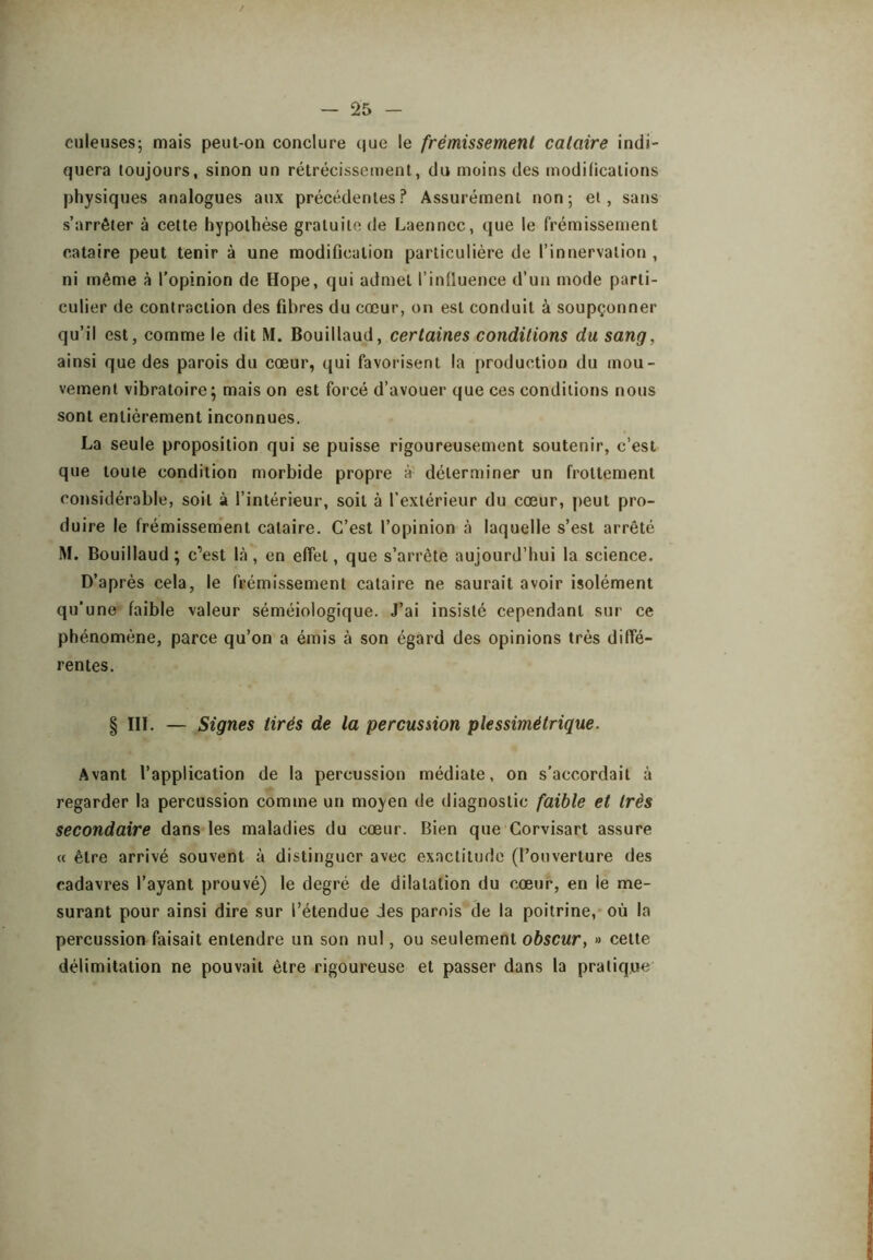 culeiises; mais peut-on conclure que le frémissement cataire indi- quera toujours, sinon un rétrécissement, du moins des modilicalions physiques analogues aux précédentes? Assurément non*, et, sans s’arrêter à cette hypothèse gratuite de Laennec, que le frémissement cataire peut tenir à une modification particulière de l’innervation , ni même à l'opinion de Hope, qui admet l’inüuence d’un mode parti- culier de contraction des fibres du cœur, on est conduit à soupçonner qu’il est, comme le dit M. Bouillaud, certaines conditions du sang, ainsi que des parois du cœur, qui favorisent la production du mou- vement vibratoire; mais on est forcé d’avouer que ces conditions nous sont entièrement inconnues. La seule proposition qui se puisse rigoureusement soutenir, c’est que toute condition morbide propre à déterminer un frottement considérable, soit à l’intérieur, soit à l’extérieur du cœur, peut pro- duire le frémissement cataire. C’est l’opinion à laquelle s’est arrêté M. Bouillaud; c’’est là, en effet, que s’arrête aujourd’hui la science. D’après cela, le frémissement cataire ne saurait avoir isolément qu’une faible valeur séméiologique. J’ai insisté cependant sur ce phénomène, parce qu’on a émis à son égard des opinions très diffé- rentes. § III. — Signes tirés de la percussion piessimétrique. Avant l’application de la percussion médiate, on s’accordait à regarder la percussion comme un moyen de diagnostic faible et très secondaire dans les maladies du cœur. Bien que Corvisart assure « être arrivé souvent à distinguer avec exactitude (l’ouverture des cadavres l’ayant prouvé) le degré de dilatation du cœur, en le me- surant pour ainsi dire sur l’étendue des parois de la poitrine,* où la percussion faisait entendre un son nul, ou seulement obscur, » cette délimitation ne pouvait être rigoureuse et passer dans la pratique