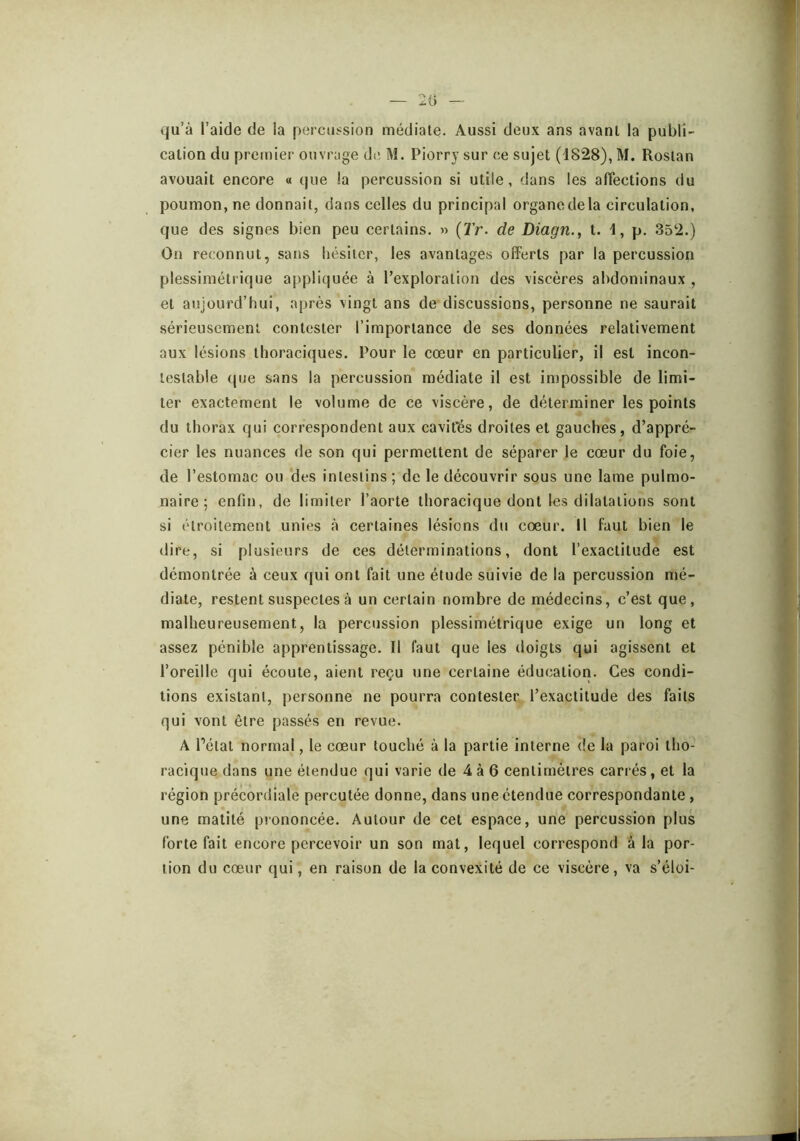 qu’à l’aide de la percussion médiale. Aussi deux ans avant la publi- calion du premier ouvrage de M. Piorry sur ce sujet (dS28), M. Rosian avouait encore « que la percussion si utile, dans les affections du poumon, ne donnait, dans celles du principal organe de la circulation, que des signes bien peu certains. » (2’r. de Diagn., t. 1, p. 352.) On reconnut, sans hésiter, les avantages offerts par la percussion plessimétrique appliquée à l’exploration des viscères abdominaux , et aujourd’hui, après vingt ans de discussions, personne ne saurait sérieusement contester l’importance de ses données relativement aux lésions thoraciques. Pour le cœur en particulier, il est incon- testable que sans la percussion médiate il est impossible de limi- ter exactement le volume de ce viscère, de déterminer les points du thorax qui correspondent aux cavités droites et gauches, d’appré- cier les nuances de son qui permettent de séparer le cœur du foie, de l’estomac ou des intestins; de le découvrir sous une lame pulmo- naire ; enfin, de limiter l’aorte thoracique dont les dilatations sont si étroitement unies à certaines lésions du cœur. Il faut bien le dire, si plusieurs de ces déterminations, dont l’exactitude est démontrée à ceux qui ont fait une étude suivie de la percussion mé- diate, restent suspectes à un certain nombre de médecins, c’est que, malheureusement, la percussion plessimétrique exige un long et assez pénible apprentissage. Il faut que les doigts qui agissent et l’oreille qui écoute, aient reçu une certaine éducation. Ces condi- tions existant, personne ne pourra contester l’exactitude des faits qui vont être passés en revue. A l’étal normal, le cœur touché à la partie interne de la paroi tho- racique dans une étendue qui varie de 4 à 6 centimètres carrés, et la région précordiale percutée donne, dans une étendue correspondante , une matité prononcée. Autour de cet espace, une percussion plus forte fait encore percevoir un son mat, lequel correspond à la por- tion du cœur qui, en raison de la convexité de ce viscère, va s’éloi-