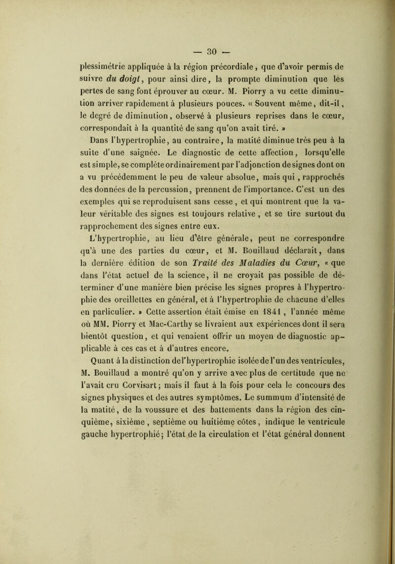 plessimélrie appliquée à la région précordiale , que d’avoir permis de suivre du doigt^ pour ainsi dire, la prompte diminution que les pertes de sang font éprouver au cœur. M. Piorry a vu cette diminu- tion arriver rapidement à plusieurs pouces. «Souvent même, dit-il, le degré de diminution, observé à plusieurs reprises dans le cœur, correspondait à la quantité de sang qu’on avait tiré. » Dans l’hypertrophie, au contraire, la matité diminue très peu à la suite d’une saignée. Le diagnostic de cette affection, lorsqu’elle est simple, se complète ordinairement par l’adjonction de signes dont on a vu précédemment le peu de valeur absolue, mais qui, rapprochés des données de la percussion, prennent de l’importance. C’est un des exemples qui se reproduisent sans cesse , et qui montrent que la va- leur véritable des signes est toujours relative , et se tire surtout du rapprochement des signes entre eux. L’hypertrophie, au lieu d’être générale, peut ne correspondre qu’à une des parties du cœur, et M. Bouillaud déclarait, dans la dernière édition de son Traité des Maladies du Cœur, «que dans l’état actuel de la science, il ne croyait pas possible de dé- terminer d’une manière bien précise les signes propres à l’hypertro- phie des oreillettes en général, et à l’hypertrophie de chacune d’elles en parliculier. » Cette assertion était émise en 1841, l’année même où MM. Piorry et Mac-Carthy se livraient aux expériences dont il sera bientôt question, et qui venaient offrir un moyen de diagnostic ap- plicable à ces cas et à d’autres encore. Quant à la distinction de l’hypertrophie isolée de l’un des ventricules, M. Bouillaud a montré qu’on y arrive avec plus de certitude que ne l’avait cru Corvisart; mais il faut à la fois pour cela le concours des signes physiques et des autres symptômes. Le summum d’intensité de la matité, de la voussure et des battements dans la région des cin- quième, sixième , septième ou huitième côtes, indique le ventricule gauche hypertrophié; l’état de la circulation et l’état général donnent