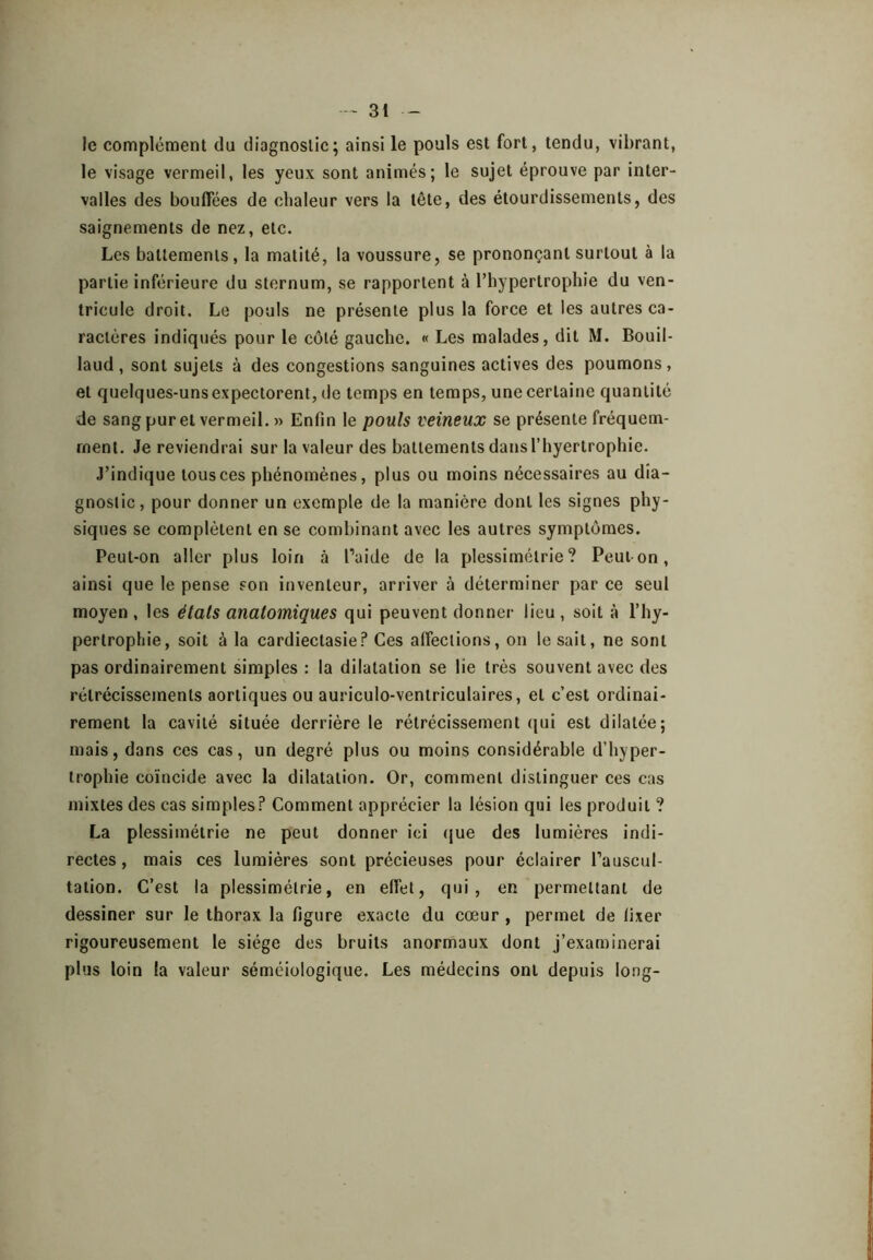 le complément du diagnostic; ainsi le pouls est fort, tendu, vibrant, le visage vermeil, les yeux sont animés; le sujet éprouve par inter- valles des bouffées de chaleur vers la tête, des étourdissements, des saignements de nez, etc. Les battements, la matité, la voussure, se prononçant surtout à la partie inférieure du sternum, se rapportent à l’hypertrophie du ven- tricule droit. Le pouls ne présente plus la force et les autres ca- ractères indiqués pour le côté gauche. « Les malades, dit M. Bouil- laud, sont sujets à des congestions sanguines actives des poumons, et quelques-uns expectorent, de temps en temps, une certaine quantité de sang pur et vermeil. » Enfin le pouls veineux se présente fréquem- ment. Je reviendrai sur la valeur des battements dans l’hyertrophie. J’indique tous ces pbénomènes, plus ou moins nécessaires au dia- gnostic, pour donner un exemple de la manière dont les signes phy- siques se complètent en se combinant avec les autres symptômes. Peut-on aller plus loin à Paide de la plessimétrie ? Peul on, ainsi que le pense son inventeur, arriver à déterminer par ce seul moyen , les états anatomiques qui peuvent donner lieu , soit à l’hy- pertrophie, soit à la cardiectasie? Ces affections, on le sait, ne sont pas ordinairement simples : la dilatation se lie très souvent avec des rétrécissements aortiques ou auriculo-venlriculaires, et c’est ordinai- rement la cavité située derrière le rétrécissement ({ui est dilatée; mais, dans ces cas, un degré plus ou moins considérable d’hyper- trophie coïncide avec la dilatation. Or, comment distinguer ces cas mixtes des cas simples? Comment apprécier la lésion qui les produit ? La plessimétrie ne peut donner ici (jue des lumières indi- rectes, mais ces lumières sont précieuses pour éclairer l’auscul- tation. C’est la plessimétrie, en effet, qui, en permettant de dessiner sur le thorax la figure exacte du cœur , permet de fixer rigoureusement le siège des bruits anormaux dont j’examinerai plus loin la valeur séméiologique. Les médecins ont depuis long-