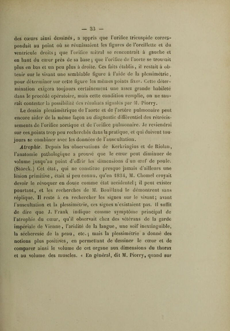 des cœurs ainsi dessinés, a appris que l’orifice Iricuspide corres- pondait au point où se réunissaient les figures de roreillelle et du ventricule droits ; que l’orifice mitral se rencontrait à gauche et en haut du cœur près de sa base j que l’orifice de l’aorte se trouvait plus en bas et un peu plus à droite. Ces faits établis, il restait à ob- tenir sur le vivant une semblable figure à l’aide de la plessimétrie, pour déterminer sur celte figure les memes points fixes. Cette déter- mination exigera toujours certainement une assez grande habileté dans le procédé opératoire, mais celte condition remplie, on ne sau- rait contester la possibilité des résultats signalés par iM. Piorry. Le dessin plessimétrique de l’aorte et de l’artère pulmonaire peut encore aider de la môme façon au diagnostic différentiel des rétrécis- sements de l’orifice aortique et de l’orifice pulmonaire. .le reviendrai sur ces points trop peu recherchés dans la pratique, et qui doivent tou- jours se combiner avec les données de l’auscultation. Atrophie. Depuis les observations de Kerkringius et de Riolan, l’anatomie pathologitiue a prouvé que le cœur peut diminuer de volume jusqu’au point d’olfrir les dimensions d'un œuf de poule. (Slorck.) Cet état, qui ne constitue presque jamais d’ailleurs une lésion primitive, était si peu connu, qu’en 1834, M. Chomel croyait devoir le révoquer en doute comme état accidentel ; il peut exister pourtant, et les recherches de iM. Bouillaud le démontrent sans réplique. Il reste à en rechercher les signes sur le vivant; avant rauscultation et la plessimétrie, ces signes n’existaient pas. Il sulfit de dire que J. Frank indi(jue comme symptôme principal de l’atrophie du cœur, qu’il observait chez des vétérans de la garde impériale de Vienne, l’aridité de la langue, une soif inextinguible, la sécheresse de la peau, etc.; mais la plessimétrie a donné des notions plus positives, en permettant de dessiner le cœur et de comparer ainsi le volume de cet organe aux dimensions du thorax et au volume des muscles. « En général, dit M. Piorry, quand sur