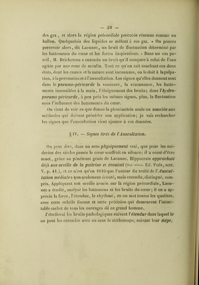 30 des gaz , et alors la région précordiale percutée résonne comme un ballon. Quelquefois des liquides se mêlent à ces gaz. « On pourra percevoir alors, dit Laennec, un bruit de fluctuation déterminé par les battements du cœur et les fortes inspirations. « Dans un cas pa- reil , M. Bricheteau a entendu un bruit qu’il compare a celui de l’eau agitée par une roue de moulin. Tout ce qu’on sait touchant ces deux étals, dont les causes et la nature sont inconnues, on le doit à la palpa- tion, à la percussionel à l’auscultation. Les signes qu’elles donnentsont dans \e pneumo-péricarde la voussure, la résonnance, les batte- ments insensibles à la main, l’éloignement des bruits; dans Vh/dro- pneumo péricarde, à peu près les mêmes signes, plus, la fluctuation sous Pinfluence des battements du cœur. On vient de voir ce que donne la plessimétrie seule ou associée aux méthodes (}ui doivent précéder son application; je vais rechercher les signes que Pausculialion vient ajouter à ces données. § !V. — Signes tirés de l'Auscultaiion. On peut dire, dans un sens physiquement vrai, que pour les mé- decins des siècles passés le cœur souffrait en silence; il a cessé d’être muet, grâce au pénétrant génie de Laennec. Hippocrate approchait déjà son oreille de la poitrine et écoutait (n ôpt V0U7WV. Ed. Foës, sect. V. p. 41.), et ce n’est qu’en 1816 que l’auteur du traité de VAuscul- tation médiate a non seulement écoulé, mais entendu, distingué, com- pris. Appliquant son oreille armée sur la région précordiale, Laen- nec a étudié, analysé les battemens et les bruits du cœur; il en a ap- précié la force, l’étendue, le rhylhine, en un mot toutes les qualités, avec celte subtile finesse et celle précision qui demeurent l’inimi- table cachet de tous les ouvrages de ce grand homme. J’étudierai les bruits pathologiques suivant Vétendue dans laquel le on peut les entendre avec ou sans le stéthoscope, suivant leur siége^