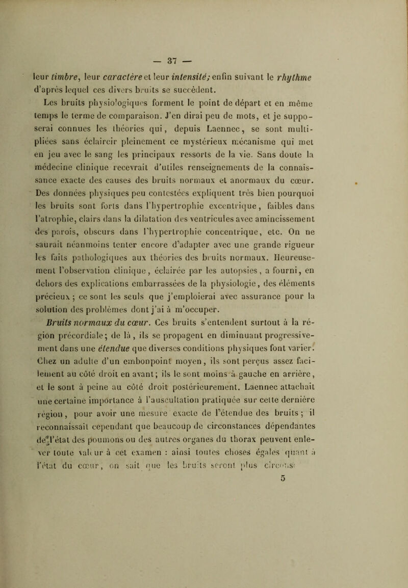 timbre, leur caractèreintensitésuivant le rhythme d’après lequel ccs divers bruits se succèdent. Les bruits physiologiques forment le point de départ et en même temps le terme de comparaison. J’en dirai peu de mots, et je suppo- serai connues les théories qui, depuis Laennec, se sont multi- pliées sans éclaircir pleinement ce mystérieux mécanisme qui met en jeu avec le sang les principaux ressorts de la vie. Sans doute la médecine clinique recevrait d’utiles renseignements de la connais- sance exacte des causes des bruits normaux et anormaux du cœur. Des données physiques peu contestées expliquent très bien pourquoi les bruits sont forts dans l’hypertrophie excentrique, faibles dans l’atrophie, clairs dans la dilatation des ventricules avec amincissement des parois, obscurs dans Phypertrophie concentrique, etc. On ne saurait néanmoins tenter encore d’’adapter avec une grande rigueur les faits pathologiques aux théories des bruits normaux. Heureuse- ment l’observation clinique, éclairée par les autopsies, a fourni, en dehors des explications embarrassées de la physiologie, des éléments précieux; ce sont les seuls que j’emploierai avec assurance pour la solution des problèmes dont j’ai à m’occuper. Bruits normaux du cœur. Ces bruits s’entendent surtout à la ré- gion précordiale; de là , ils se propagent en diminuant progressive- ment dans une étendue que diverses conditions physiques font varier. Chez un adulte d’un embonpoint moyen, ils sont perçus assez faci- lement au côté droit en avant; ils le sont moins à gauche en arrière, et le sont à peine au côté droit postérieurement. Laennec attachait une certaine importance à l’auscultation pratiquée sur celte dernière région, pour avoir une mesure exacte de Pétendue des bruits; il reconnaissait cependant que beaucoup de circonstances dépendantes de^l’élat des poumons ou des autres organes du thorax peuvent enle- ver toute \al( ur à cet examen : ainsi toutes choses égales quant à l’état du cœur, on sait nue les bruits seronl plus cirenus! 5