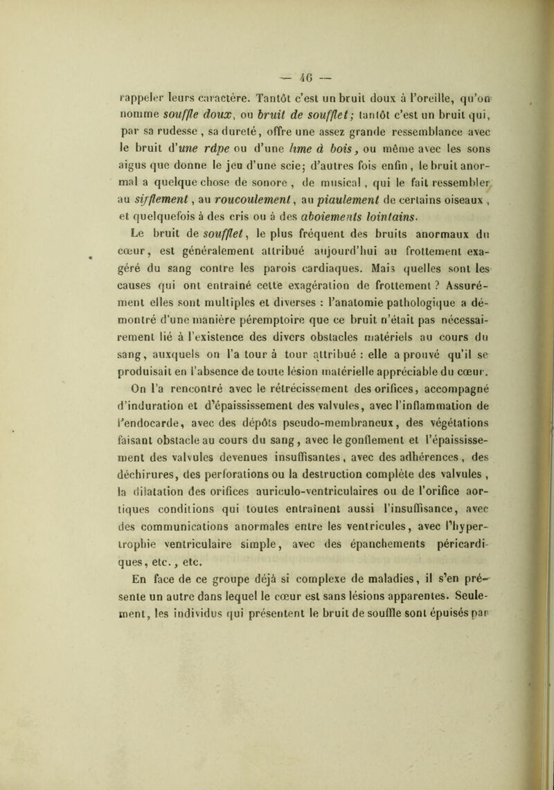 ^ 4 G — rappeler leurs caractère. Tantôt c’est un bruit doux à l’oreille, qu’on nomme souffle doux, ou bruit de soufflet; tantôt c’est un bruit qui, par sa rudesse , sa dureté, offre une assez grande ressemblance avec le bruit d’«we râpe ou d’une lime à bois, ou même avec les sons aigus que donne le jeu d’une scie; d’autres fois enfin, le bruit anor- mal a quelque chose de sonore , de musical , qui le fait ressembler, au sifflement, au roucoulement, au piaulement de certains oiseaux , et quelquefois à des cris ou à des aboiements lointains. Le bruit de soufflet, le plus fréquent des bruits anormaux du cœur, est généralement attribué aujourd’hui au frottement exa- géré du sang contre les parois cardiaques. Mais quelles sont les causes qui ont entraîné cette exagération de frottement ? Assuré- ment elles sont multiples et diverses : l’anatomie pathologique a dé- montré d’une manière péremptoire que ce bruit n’était pas nécessai- rement lié à l’existence des divers obstacles njatériels au cours du sang, auxquels on l’a tour à tour attribué: elle a prouvé qu’il se produisait en l’absence de toute lésion iriatérielle appréciable du cœui. On l’a rencontré avec le rétrécissement des orifices, accompagné d’induration et d’épaississement des valvules, avec l’inflammation de l’endocarde, avec des dépôts pseudo-membraneux, des végétations faisant obstacle au cours du sang, avec le gonflement et l’épaississe- ment des valvules devenues insuffisantes, avec des adhérences , des déchirures, des perforations ou la destruction complète des valvules , la dilatation des orifices auriculo-ventriculaires ou de l’orifice aor- tiques conditions qui toutes entraînent aussi l’insuffisance, avec des communications anormales entre les ventricules, avec l’hyper- trophie ventriculaire simple, avec des épanchements péricardi- ques, etc., etc. En face de ce groupe déjà si complexe de maladies, il s’en pré- sente un autre dans lequel le cœur est sans lésions apparentes. Seule- ment, les individus qui présentent le bruit de souffle sont épuisés par