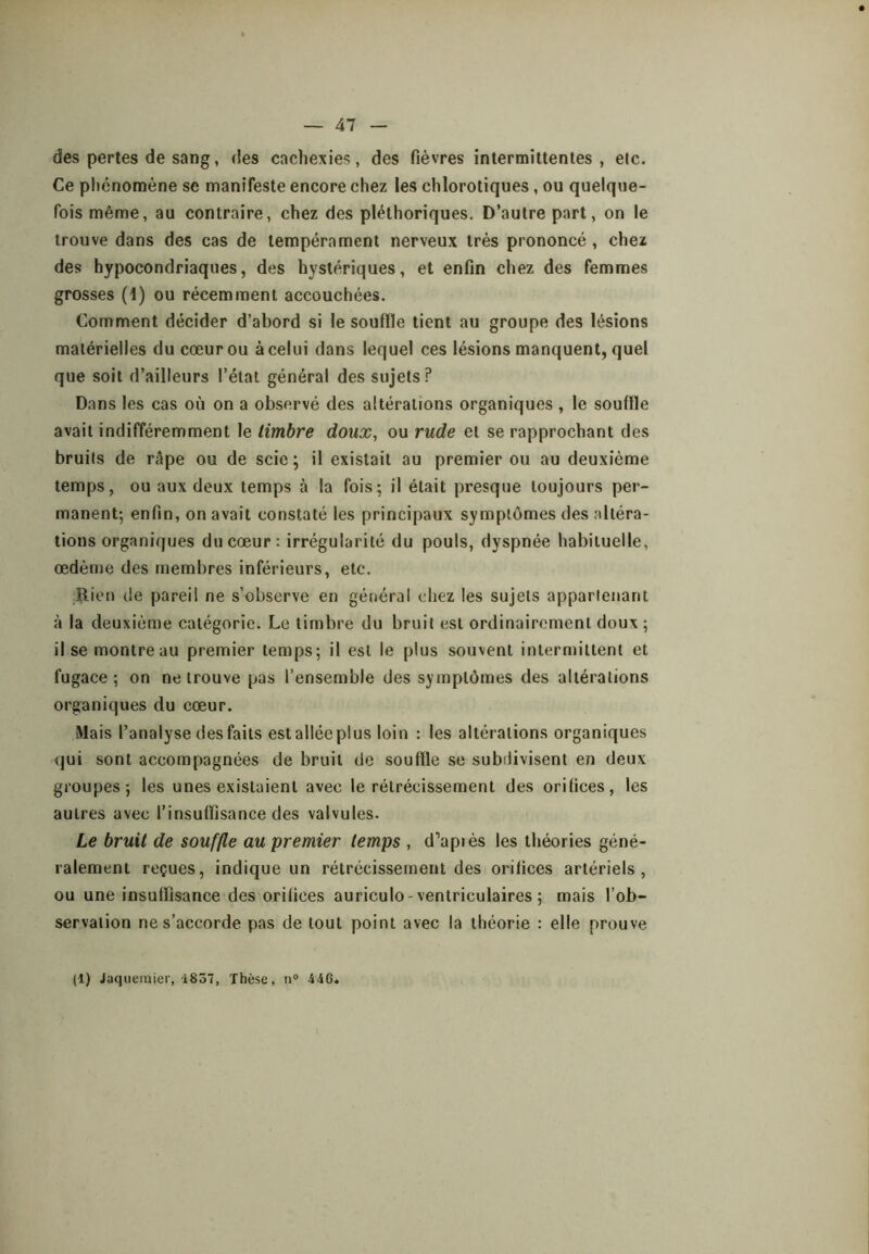 des perles de sang, des cachexies, des fièvres intermittentes, etc. Ce phénomène se manifeste encore chez les chlorotiques, ou quelque- fois même, au contraire, chez des pléthoriques. D’autre part, on le trouve dans des cas de tempérament nerveux très prononcé , chez des hypocondriaques, des hystériques, et enfin chez des femmes grosses (1) ou récemment accouchées. Comment décider d’abord si le souffle tient au groupe des lésions matérielles du cœur ou à celui dans lequel ces lésions manquent, quel que soit d’ailleurs l’état général des sujets? Dans les cas où on a observé des altérations organiques , le souffle avait indifféremment le timbre doux, ou rude et se rapprochant des bruits de rApe ou de scie; il existait au premier ou au deuxième temps, ou aux deux temps à la fois; il était presque toujours per- manent; enfin, on avait constaté les principaux symptômes des ;dtéra- tions organiques du cœur : irrégularité du pouls, dyspnée habituelle, œdème des membres inférieurs, etc. Rien de pareil ne s’observe en général chez les sujets appartenant à la deuxième catégorie. Le timbre du bruit est ordinairement doux ; il se montreau premier temps; il est le plus souvent intermittent et fugace; on ne trouve pas l’ensemble des symptômes des altérations organiques du cœur. Mais l’analyse des faits est allée plus loin : les altérations organiques qui sont accompagnées de bruit de souffle se subdivisent en deux groupes; les unes existaient avec le rétrécissement des orifices, les autres avec l’insuffisance des valvules. Le bruit de souffle au premier temps , d’apiès les théories géné- ralement reçues, indique un rétrécissement des orifices artériels, ou une insuffisance des orifices auriculo-ventriculaires ; mais l’ob- servation ne s’accorde pas de tout point avec la théorie : elle prouve (1) Jaqueinier, 1837, Thèse, n® 446.