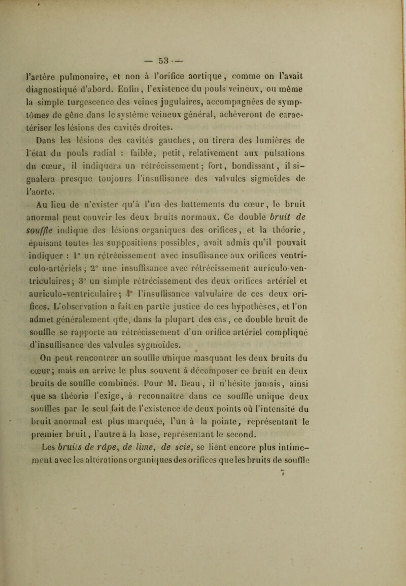 l’artère pulmonaire, et non à l’orifice aortique, comme on Pavait diagnostiqué d’abord. Enfin, l’existence du pouls veineux, ou même la simple turgescence des veines jugulaires, accompagnées de symp- tômes de gêne dans lesystème veineux général, achèveront de carac- tériser les lésions des cavités droites. Dans les lésions des cavités gauches, on tirera des lumières de l'état du pouls radial : faible, petit, relativement aux pulsations du cœur, il indiquera un rétrécissement; fort, bondissant, il si- gnalera presque toujours l’insulïisance des valvules sigmoïdes de l’aorte. Au lieu de n’exister qu'à l’un des battements du cœur, le bruit anormal peut couvrir les deux bruits normaux. Ce double bruit de souffle indique des lésions organiques des orifices, et la théorie, épuisant toutes les suppositions possibles, avait admis qu’il pouvait indiquer : 1 un rétrécissement avec insuffisance aux orifices ventri- culo-artériels ; 2° une insuffisance avec rétrécissement auriculo-ven- iriculaires; 3“ un simple rétrécissement des deux orifices artériel et auriculo-ventriculaire ; 4° l’insuffisance valvulaire de ces deux ori- fices. L’observation a fait en partie justice de ces hypothèses, et l’on admet généralement que, dans la plupart des cas, ce double bruit de souffle se rapporte au rétrécissement d’un orifice artériel compliqué d’insuffisance des valvules sygmoïdes. On peut rencontrer un souffle unique masquant les deux bruits du cœur; mais on arrive le plus souvent à décomposer ce bruit en deux bruits de souffle combinés. Pour M. Beau, il n’hésite jamais, ainsi que sa théorie l’exige, à reconnaître dans ce souffle unique deux souffles par le seul fait de l’existence de deux points où l’intensité du bruit anormal est plus marajuée, Pun à la pointe, représentant le premier bruit, l’autre à la base, représentant le second. Les bruits de râpe^ de lime, de scie, se lient encore plus intime- rnent avec les altérations organi(|ues des orifices que les bruits de souffle