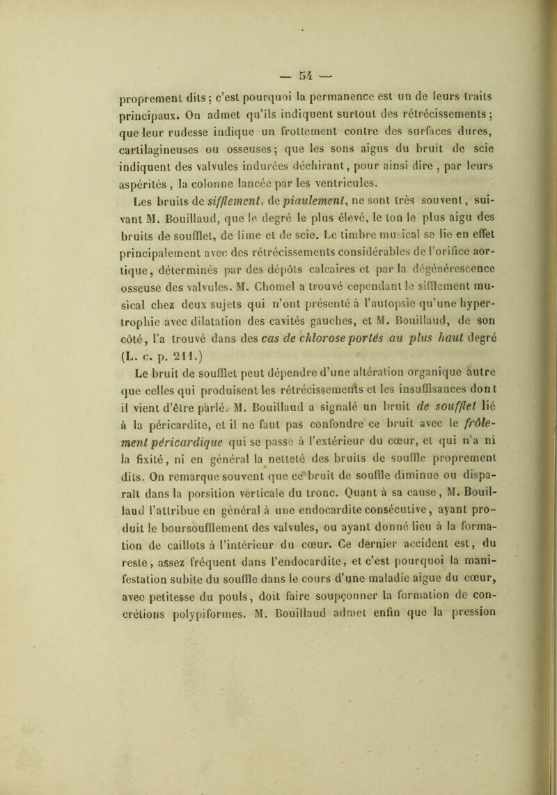 proprement dits: c’est pourquoi la permanence est un de leurs traits principaux. On admet qu’ils indiquent surtout des rétrécissements; que leur rudesse indique un frottement contre des surfaces dures, cartilagineuses ou osseuses; que les sons aigus du bruit de scie indiquent des valvules indurées déchirant, pour ainsi dire , par leurs aspérités , la colonne lancée par les ventricules. Les hruüs àe sifflement, (\c piaulement, ne soni irè^ souvent, sui- vant M. Bouillaud, que le degré le plus élevé, le ton le plus aigu des bruits de soufflet, de lime et de scie. Le timbre musical se lie en effet principalement avec des rétrécissements considérable.s de l’orifice aor- tique, déterminés par des dépôts calcaires et par la dégénérescence osseuse des valvules. M. Chomel a trouvé cependant le sifflement mu- sical chez deux sujets qui n’ont présenté à l’autopsie qu’une hyper- trophie avec dilatation des cavités gauches, et M. Bouillaud, de son côté, l’a trouvé dans des cas de chlorose portés au plus haut degré (L. c. p. 214.) Le bruit de soufflet peut dépendre d’une altération organique autre que celles qui produisent les rétrécissements et les insuffisances dont il vient d’être parlé. M. Bouillaud a signalé un bruit de soufflet lié à la péricardite, et il ne faut pas confondre ce bruit avec le frôle- ment péricardique qui se passe à l’extérieur du cœur, et qui n’a ni la fixité, ni en général la netteté des bruits de souffle proprement dits. On remarque souvent que ce'bruit de souffle diminue ou dispa- raît dans la porsition verticale du tronc. Quant à sa cause, M. Bouil- laud l’attribue en général à une endocardite consécutive, ayant pro- duit le boursoufflement des valvules, ou ayant donné lieu à la forma- tion de caillots à l’intérieur du cœur. Ce dernier accident est, du reste, assez fréquent dans l’endocardite, et c’est pourquoi la mani- festation subite du souffle dans le cours d’une maladie aigue du cœur, avec petitesse du pouls, doit faire soupçonner la lormation de con- crétions polypiformes. M. Bouillaud admet enfin que la pression