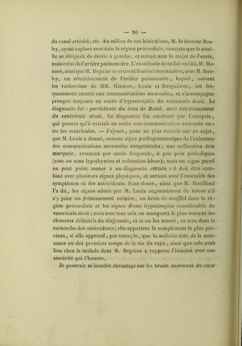 du canal arlcricd, elc. Au milieu de ces hésilalions, M. le docteur Bou- ley, ayant exploré avec soin la région prccordiale, constata que le souf- fle se dirigeait de droite à gauche, et suivait non le trajet de l’aorte, mais celui de f artère pulmonaire. L’exactitude de ce fait vérifié, M. Ho- noré,ainsiqueM. Deguize se crurent fondésà reconnaître, avec M. Bou- ley, un rétrécissement de l’orifice pulmonaire , lequel , suivant les recherches de MM. Gintrac, Louis et Burguiéres, est fré- quemment associé aux communications anormales, et s’accompagne presque toujours en outre d’hypertrophie du ventricule droit. Le diagnostic fut : persistance du trou de Botal, avec rétrécissement du ventricule droit. Ce diagnostic fut confirmé par l’autopsie, qui prouva qu’il existait en outre une communication anormale en- tre les ventricules. — J’ajoute, pour ne plus revenir sur ce sujet, que M. Louis a donné, comme signe pathognomonique de l’existence des communications anormales congénitales, une suffocation très marquée, revenant «par accès fréquents, à peu près périodiques (avec ou sans lypothymies et coloration bleue); mais un signe pareil ne peut point mener à un diagnostic certain : il doit être com- biné avec plusieurs signes physiques, et surtout avec l’ensemble des symptômes et des antécédents. Sans doute, ainsi que M. Bouillaud l’a dit, les signes admis par M. Louis augmenteront de valeur s’il s’y joint un frémissement cataire, un bruit de soufflet dans la ré- gion précordiale et les signes d^une hypertrophie considérable du ventricule droit ; mais avec tout cela on manquera le plus souvent des éléments définitifs du diagnostic, et si on les trouve, ce sera dans la recherche des antécédents; elle apportera le complément le plus pré- cieux, si elle apprend , par exemple, que la maladie date de la nais- sance ou des premiers temps de la vie du sujet, ainsi que cela avait lieu chez la malade dont M. Deguize a rapporté l’histoire avec une sincérité qui l’honore. Je pourrais m’étendre davantage sur les bruits anormaux du cœur