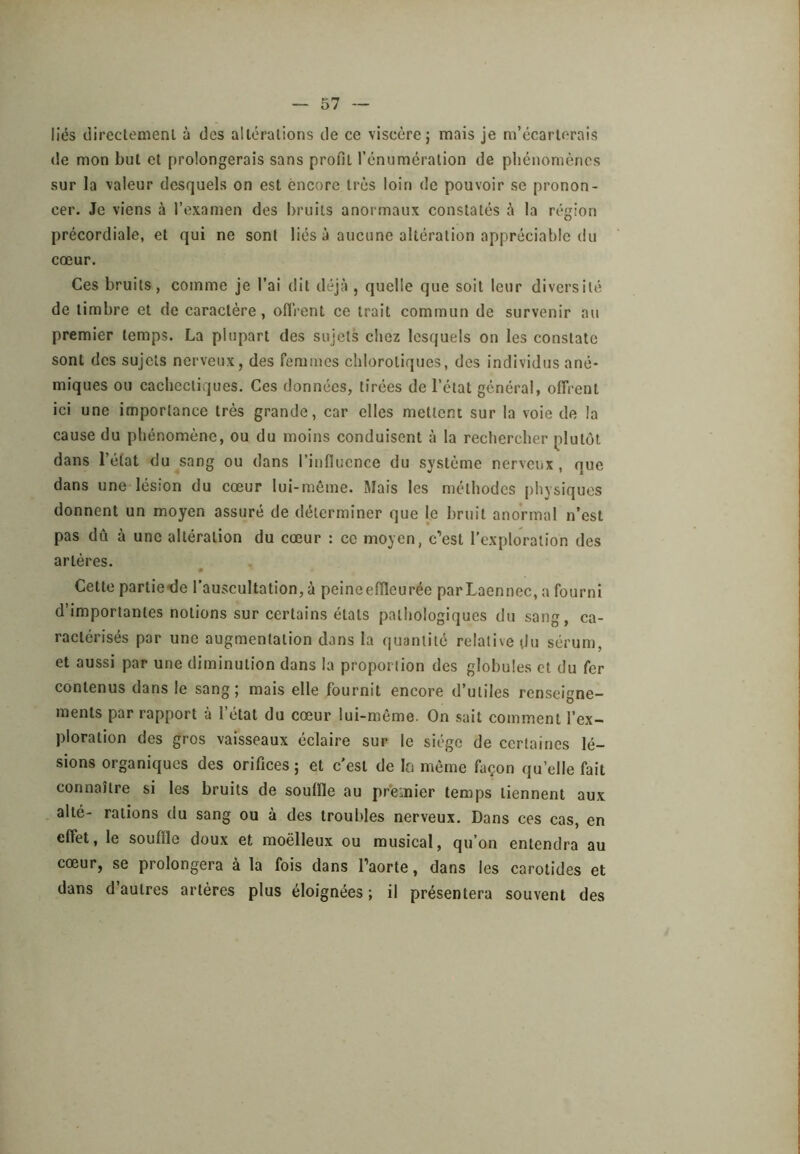 liés directemenl à des altérations de ce viscère j mais je m’écarterais de mon but et prolongerais sans profit l’énumération de phénomènes sur la valeur desquels on est encore très loin de pouvoir se pronon- cer. Je viens à l’examen des bruits anormaux constatés à la région précordiale, et qui ne sont liés à aucune altération appréciable du cœur. Ces bruits, comme je l’ai dit déjà , quelle que soit leur diversité de timbre et de caractère, ofirent ce trait commun de survenir au premier temps. La plupart des sujets chez lesquels on les constate sont des sujets nerveux, des femmes chlorotiques, des individus ané- miques ou cachectiques. Ces données, tirées de l’état général, offrent ici une importance très grande, car elles mettent sur la voie de la cause du phénomène, ou du moins conduisent à la rechercher plutôt dans l’état du sang ou dans l’influence du système nerveux, que dans une lésion du cœur lui-même. Mais les méthodes physiques donnent un moyen assuré de déterminer que le bruit anormal n’est pas dû à une altération du cœur : ce moyen, c’est l’exploration des artères. 0 Cette partielle l’auscultation, à peineeflleurée parLaenncc, a fourni d’importantes notions sur certains états pathologiques du sang, ca- ractérisés par une augmentation dans la quantité relative du sérum, et aussi par une diminution dans la proportion des globules et du fer contenus dans le sang; mais elle fournit encore d’utiles renseigne- ments par rapport à l’état du cœur lui-même. On sait comment l’ex- ploration des gros vaisseaux éclaire sur le siège de certaines lé- sions organiques des orifices ; et c'est de la même façon qu’elle fait connaître si les bruits de souffle au premier temps tiennent aux alté- rations du sang ou à des troul.des nerveux. Dans ces cas, en effet, le souffle doux et moëlleux ou musical, qu’on entendra au cœur, se prolongera à la fois dans l’aorte, dans les carotides et dans d’autres artères plus éloignées ; il présentera souvent des