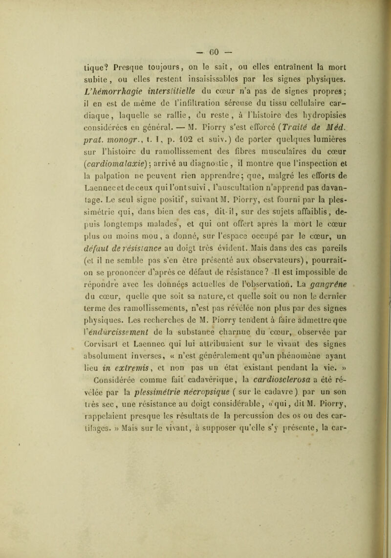 GO — tique? Presque toujours, on le sait, ou elles entraînent la mort subite, ou elles restent insaisissables par les signes physicjues. L’hémorrhagie interslilielle du cœur n’a pas de signes propres ; il en est de même de l’infdtration séreuse du tissu cellulaire car- diaque, laquelle se rallie, du reste, à l’bistoire des bydropisies considérées en général. — M. Piorry s’est efforcé (Traité de Méd. prat. monogr., t. I, p. 102 et suiv.) de porter quelques lumières sur l’bistoirc du ramollissement des fibres musculaires du cœur (cardiomalaxie)] arrivé au diagnostic , il montre que l’inspection et la palpation ne peuvent rien apprendre; que, malgré les efforts de Laennecet de ceux qui l’ont suivi, Pauscultalion n’apprend pas davan- tage. Le seul signe positif, suivant M. Piorry, est fourni par la ples- simétrie qui, dans bien des cas, dit-il, sur des sujets affaiblis, de- puis longtemps malades, et qui ont offert après la mort le cœur plus ou moins mou, a donné, sur l’espace occupé par le cœur, un défaut de résistance au doigt très évident. Mais dans des cas pareils (et il ne semble pas s’en être présenté aux observateurs), pourrait- on se prononcer d’après ce défaut de résistance? Il est impossible de répondre avec les données actuelles de l’observation. La gangrène du cœur, quelle que soit sa nature, et quelle soit ou non le dernier terme des ramollissements, n’est pas révélée non plus par des signes physiques. I.es recherches de M. Piorry tendent à faire admettre que Véndurcissement de la substance charnue du cœur, observée par Corvisart et Laennec qui lui attribuaient sur le vivant des signes absolument inverses, « n’est généralement qu’un phénomène ayant lieu in extremis^ et non pas un état existant pendant la vie. » Considérée comme fait cadavérique, la cardiosclerosa tx été ré- vélée par la plessimétrie nécropsique ( sur le cadavre) par un son très sec, une résistance au doigt considérable, «qui, ditM. Piorry, rappelaient presque les résultats de la percussion des os ou des car- tilages. » Mais sur le vivant, à supposer qu’elle s’y présente, la car-