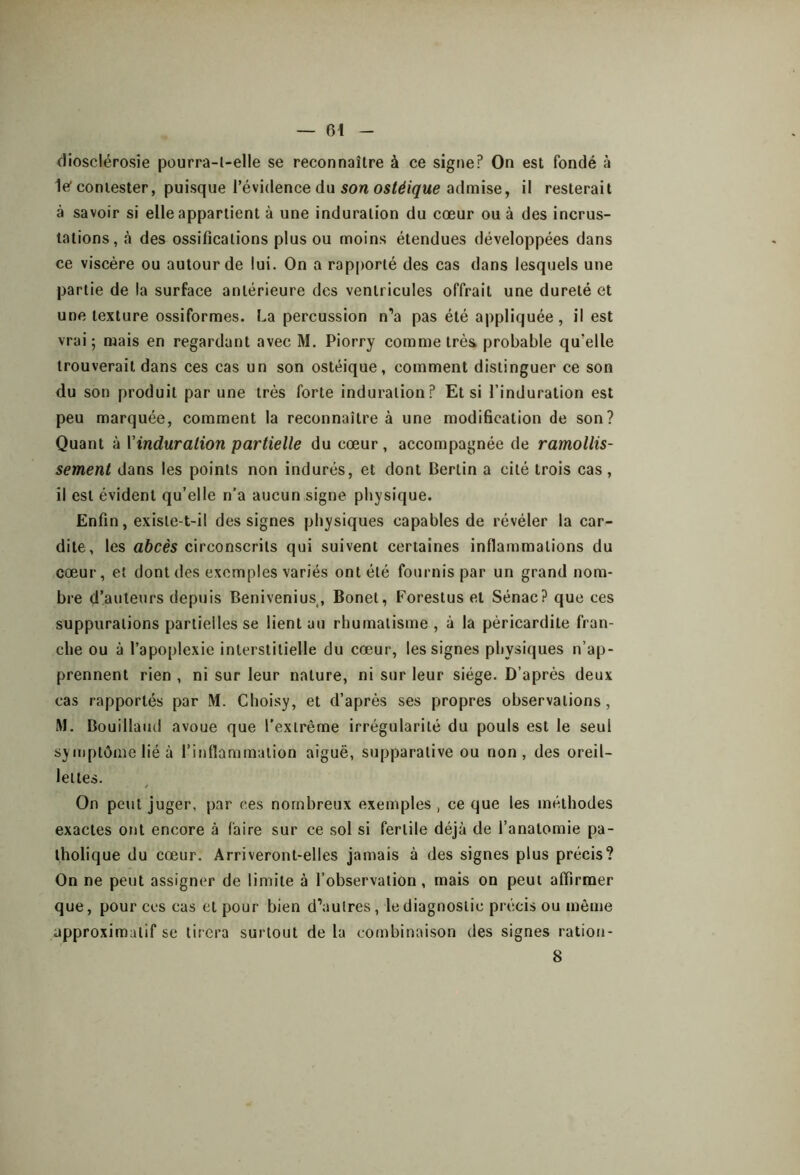 diosclérosie pourra-l-elle se reconnaître à ce signe? On est fondé à le’ contester, puisque l’évidence du son ostéique admise, il resterait à savoir si elle appartient à une induration du cœur ou à des incrus- tations, à des ossifications plus ou moins étendues développées dans ce viscère ou autour de lui. On a rapporté des cas dans lesquels une partie de la surface antérieure des ventricules offrait une dureté et une texture ossiformes. La percussion n’a pas été appliquée, il est vrai 5 mais en regardant avec M. Piorry comme très probable qu’elle trouverait dans ces cas un son ostéique, comment distinguer ce son du son produit par une très forte induration? Et si l’induration est peu marquée, comment la reconnaître à une modification de son? Quant à Vinduralion partielle du cœur, accompagnée de ramollis- sement dans les points non indurés, et dont Bertin a cité trois cas, il est évident qu’elle n’a aucun signe physique. Enfin, existe-t-il des signes physiques capables de révéler la car- dite, les abcès circonscrits qui suivent certaines inflammations du cœur, et dont des exemples variés ont été fournis par un grand nom- bre d’auteurs depuis Benivenius, Bonet, Forestus et Sénac? que ces suppurations partielles se lient au rhumatisme, à la péricardite fran- che ou à l’apoplexie interstitielle du cœur, les signes physiques n’ap- prennent rien , ni sur leur nature, ni sur leur siège. D’après deux cas rapportés par M. Choisy, et d’après ses propres observations, M. Bouillaud avoue que l'extrême irrégularité du pouls est le seul symptôme lié à l’inflammation aiguë, supparative ou non, des oreil- lettes. On peut juger, par ces nombreux exemples , ce que les méthodes exactes ont encore <à faire sur ce sol si fertile déjà de l’anatomie pa- tholique du cœur. Arriveront-elles jamais à des signes plus précis? On ne peut assigner de limite à l’observation, mais on peut affirmer que, pour ces cas et pour bien d’autres, le diagnostic précis ou même approximatif se tirera surtout de la combinaison des signes ratiou- 8