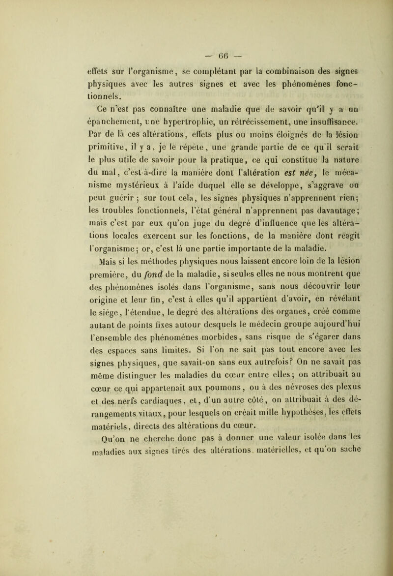 60 effets sur l’organisme, se complétant par la combinaison des signes physiques avec les autres signes et avec les phénomènes fonc- tionnels. Ce n’est pas connaître une maladie que de savoir qu’il y a un épanchement, une hypertrophie, un rétrécissement, une insuffisance. Par de là ces altérations, effets plus ou moins éloignés de la lésion primitive, il y a, je le répète, une grande partie de ce qu’il serait le plus utile de savoir pour la pratique, ce qui constitue la nature du mal, c’est-à-dire la manière dont l’altération est née, le méca- nisme mystérieux à l’aide duquel elle se développe, s’aggrave ou peut guérir ; sur tout cela, les signes physiques n’apprennent rien*, les troubles fonctionnels, l’état général n’apprennent pas davantage; mais c’est par eux qu’on juge du degré d’inlluence que les altéra- tions locales exercent sur les fonctions, de la manière dont réagit l’organisme; or, c’est là une partie importante de la maladie. Mais si les méthodes physiques nous laissent encore loin de la lésion première, ûufondôeh maladie, si seules elles ne nous montrent que des phénomènes isolés dans l’organisme, sans nous découvrir leur origine et leur fin, c’est à elles qu’il appartient d’avoir, en révélant le siège, l'étendue, le degré des altérations des organes, créé comme autant de points fixes autour desquels le médecin groupe aujourd’hui l’ensemble des phénomènes morbides, sans risque de s'égarer dans des espaces sans limites. Si l’on ne sait pas tout encore avec les signes physiques, que savait-on sans eux autrefois? On ne savait pas même distinguer les maladies du cœur entre elles; on attribuait au cœur ce qui appartenait aux poumons, ou à des névroses des plexus et des nerfs cardiaques, et, d’un autre côté, on attribuait à des dé- rangements vitaux, pour lesquels on créait mille hypothèses, les effets matériels, directs des altérations du cœur. Qu’on ne cherche donc pas à donner une valeur isolée dans les maladies aux signes tirés des altérations matérielles, et qu’on sache