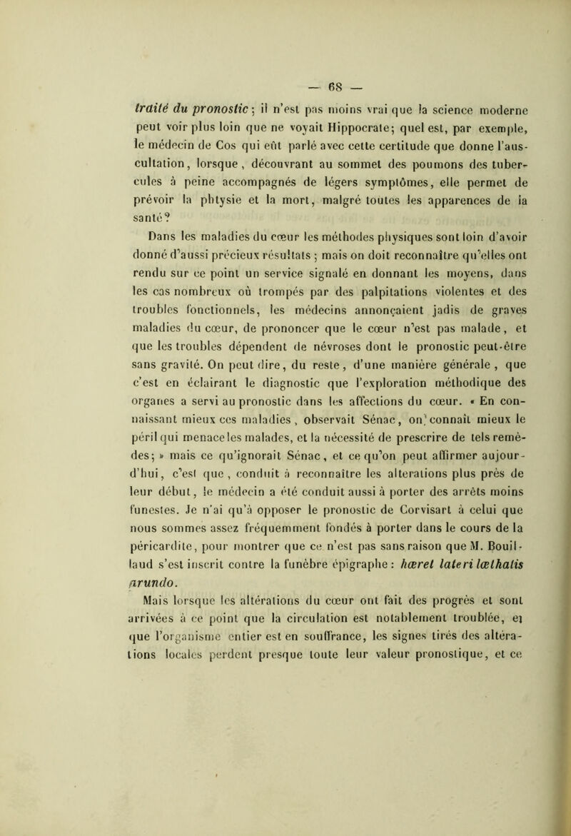 traité du pronostic \ ii n’esl pas moins vrai que la science moderne peut voir plus loin que ne voyait Hippocrate; quel est, par exemple, le médecin de Cos qui eût parlé avec cette certitude que donne l’aus- cultation, lorsque, découvrant au sommet des poumons des tuber- cules à peine accompagnés de légers symptômes, elle permet de prévoir la pbtysie et la mort, malgré toutes les apparences de ia santé? Dans les maladies du cœur les méthodes piiysiques sont loin d’avoir donné d’aussi précieux résultats ; mais on doit reconnaître qu’elles ont rendu sur ce point un service signalé en donnant les moyens, dans les cas nombreux où trompés par des palpitations violentes et des troubles fonctionnels, les médecins annonçaient jadis de graves maladies du cœur, de prononcer que le cœur n’est pas malade, et que les troubles dépendent de névroses dont le pronostic peut-être sans gravité. On peut dire, du reste, d’une manière générale , que c’est en éclairant le diagnostic que l’exploration méthodique des organes a servi au pronostic dans les affections du cœur. « En con- naissant mieux ces maladies, observait Sénac, on’connaît mieux le péril qui menace les malades, et la nécessité de prescrire de tels remè- des; mais ce qu’ignorait Sénac, et ce qu’on peut affirmer aujour- d’hui, c’esi (|ue , conduit à reconnaître les alterations plus près de leur début, ie médecin a été conduit aussi à porter des arrêts moins funestes. Je n’ai qu’à opposer le pronostic de Corvisart à celui que nous sommes assez fréquemment fondés à porter dans le cours de la péricardite, pour montrer (jue ce n’est pas sans raison que M. Bouil- laud s’est inscrit contre la funèbre épigraphe: hæret lateri lœlhalis firundo. Mais lorsque les altérations du cœur ont fait des progrès et sont arrivées à ce point que la circulation est notablement troublée, ej que l’organisme entier est en souffrance, les signes tirés des altéra- tions locales perdent presque toute leur valeur pronostique, et ce