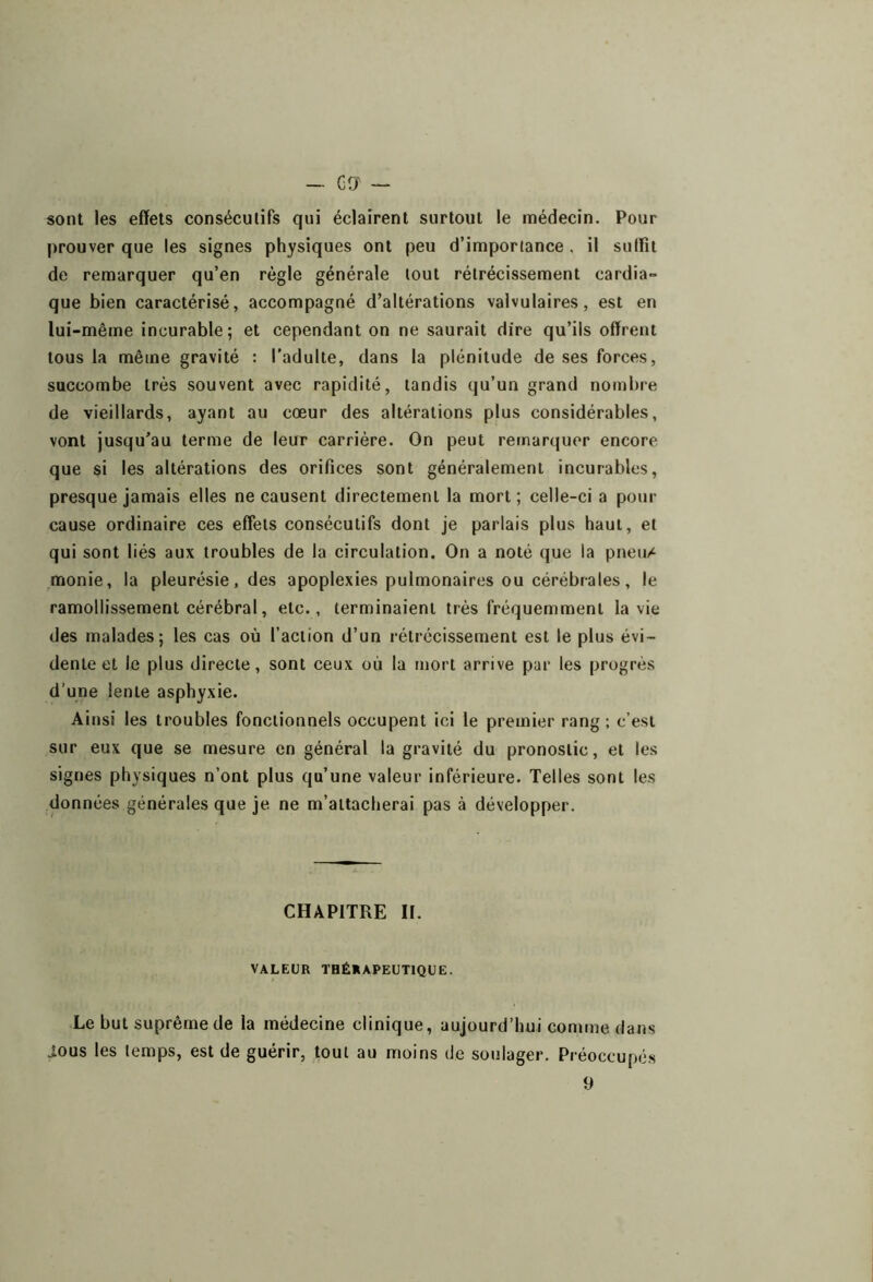 sont les effets consécutifs qui éclairent surtout le médecin. Pour prouver que les signes physiques ont peu d’importance . il sulfit de remarquer qu’en règle générale tout rétrécissement cardia- que bien caractérisé, accompagné d’altérations valvulaires, est en lui-même incurable ; et cependant on ne saurait dire qu’ils offrent tous la même gravité : l'adulte, dans la plénitude de ses forces, succombe très souvent avec rapidité, tandis qu’un grand nombre de vieillards, ayant au cœur des altérations plus considérables, vont jusqu’au terme de leur carrière. On peut remarquer encore que si les altérations des orifices sont généralement incurables, presque jamais elles ne causent directement la mort; celle-ci a pour cause ordinaire ces effets consécutifs dont je parlais plus haut, et qui sont liés aux troubles de la circulation. On a noté que la pneu/ monie, la pleurésie, des apoplexies pulmonaires ou cérébrales, le ramollissement cérébral, etc., terminaient très fréquemment la vie des malades; les cas où l’action d’un rétrécissement est le plus évi- dente et le plus directe, sont ceux où la mort arrive par les progrès d’une lente asphyxie. Ainsi les troubles fonctionnels occupent ici le premier rang; c’est sur eux que se mesure en général la gravité du pronostic, et les signes physiques n’ont plus qu’une valeur inférieure. Telles sont les données générales que je ne m’attacherai pas à développer. CHAPITRE II. VALEUR TBÉHAPEUTIQUE. Le but suprême de la médecine clinique, aujourd’hui comme dans ious les lemps, est de guérir, tout au moins de soulager. Préoccupés