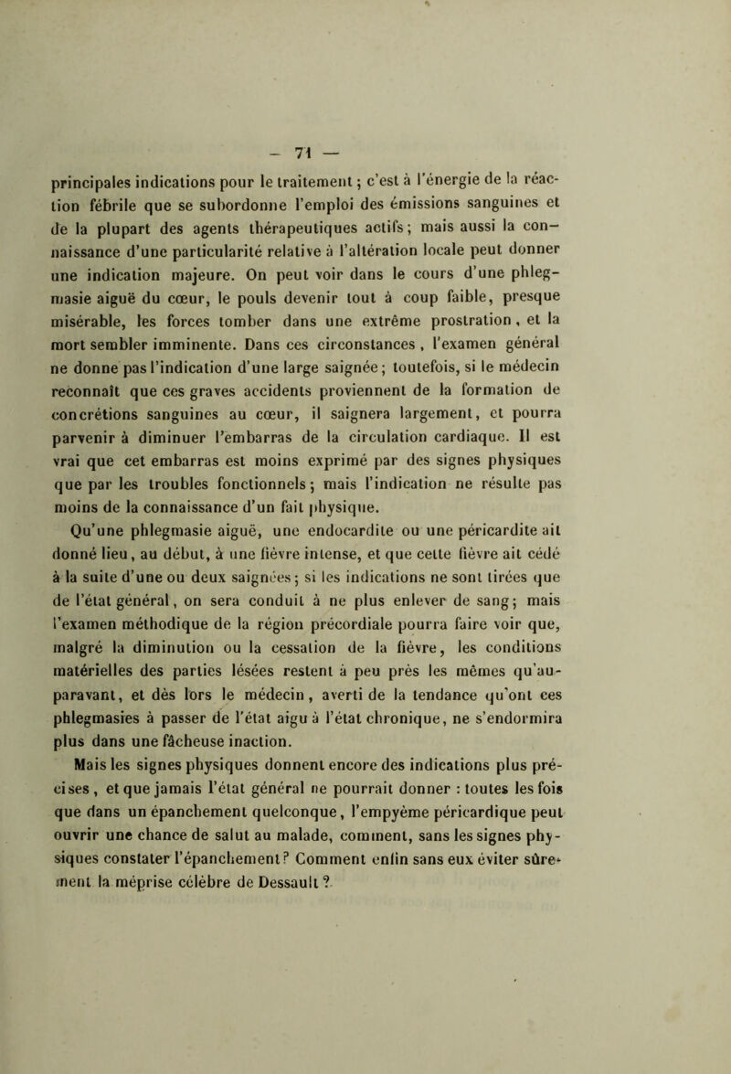 principales indications pour le irailement ; c’est à l’énergie de la réac- tion fébrile que se subordonne l’emploi des émissions sanguines et de la plupart des agents thérapeutiques actifs; mais aussi la con- naissance d’une particularité relative à l’altération locale peut donner une indication majeure. On peut voir dans le cours d’une phleg- masie aiguë du cœur, le pouls devenir tout à coup faible, presque misérable, les forces tomber dans une extrême prostration, et la mort sembler imminente. Dans ces circonstances , l’examen général ne donne pas l’indication d’une large saignée; toutefois, si le médecin reconnaît que ces graves accidents proviennent de la formation de concrétions sanguines au cœur, il saignera largement, et pourra parvenir à diminuer l’embarras de la circulation cardiaque. Il est vrai que cet embarras est moins exprimé par des signes physiques que par les troubles fonctionnels; mais l’indication ne résulte pas moins de la connaissance d’un fait physique. Qu’une phlegmasie aiguë, une endocardite ou une péricardite ait donné lieu, au début, à une lièvre intense, et que celte lièvre ait cédé à la suite d’une ou deux saignées; si les indications ne sont tirées que de l’état général, on sera conduit à ne plus enlever de sang; mais l’examen méthodique de la région précordiale pourra faire voir que, malgré la diminution ou la cessation de la fièvre, les conditions matérielles des parties lésées restent à peu près les mêmes qu’au- paravani, et dès lors le médecin, averti de la tendance qu’ont ces phlegmasies à passer de l'état aigu à l’état chronique, ne s’endormira plus dans une fâcheuse inaction. Mais les signes physiques donnent encore des indications plus pré- cises, et que jamais l’état général ne pourrait donner : toutes les fois que dans un épanchement quelconque, l’empyème péricardique peut ouvrir une chance de salut au malade, comment, sans les signes phy- siques constater l’épanchement? Comment enlin sans eux éviter sûre*- ment la méprise célèbre deDessault?