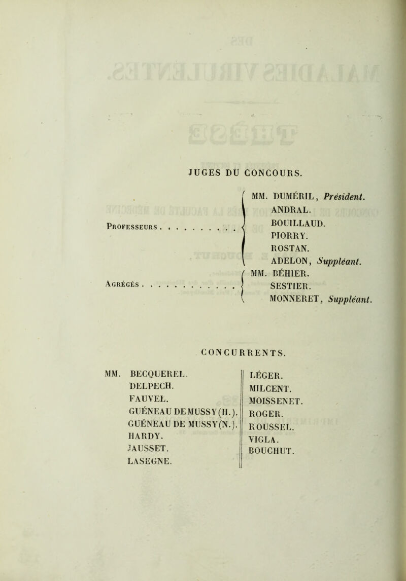 JUGES DU CONCOURS. Professeurs. . Agrégés MM. DUMÉRIL, Président. ANDRAL. BOU1LLAUD. PIORRY. ROSTAN. ADELON, Suppléant. MM. BÉH1ER. SESTIER. MONNERET, Suppléant. CONCURRENTS. MM. BECQUEREL. DELPECH. FAUVEL. GUÉNEAU DEMUSSY(H.). GUÉNEAU DE MUSSY(N.). HARDY. JAUSSET. LASEGNE. LÉGER. MILCENT. MOISSENET. ROGER. ROUSSEL. VIGLA. BOUCIIUT.