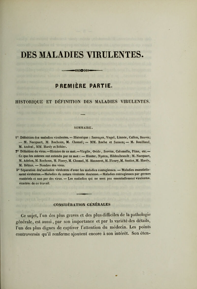 DES MALADIES VIRULENTES. PREMIÈRE PARTIE. HISTORIQUE ET DÉFINITION DES MALADIES VIRULENTES. SOMMAIRE. 1° Définition des maladies virulentes. — Historique : Sauvages, Vogel, Linnée, Cullen, Brown; — M. Nacquart, M. Rochoux, M. Chomel;— MM. Roche et Sanson;— M. Bouillaud, M. Andral, MM. Hardy etBéhier. 2° Définition du virus.—Histoire de ce mot.—Virgile, Ovide, Servius, Columelle, Pline, etc.— Ce que les auteurs ont entendn par ce mot : — Huuter, Nysten, Hildenbrandt ; M. Nacquart, M. Adelon, M. Rochoux, M. Piorry,M. Chomel, M- Monneret,M. Fleury, M. Sestier.M. Hardy, M. Béhier. — Nombre des virus. 3° Séparation desrmaladies virulentes d’avec les maladies contagieuses. — Maladies essentielle- ment virulentes.—Maladies de nature virulente douteuse.—Maladies contagieuses par germes matériels et non par des virus. — Les maladies qui ne sont pas essentiellement virulentes, écartées de ce travail. CONSIDÉRATION GÉNÉRALES Ce sujet, l’un des plus graves et des plus difficiles de la pathologie générale, est aussi, par son importance et par la variété des détails, l’un des plus dignes de captiver l’attention du médecin. Les points controversés qu’il renferme ajoutent encore à son intérêt. Son éten-